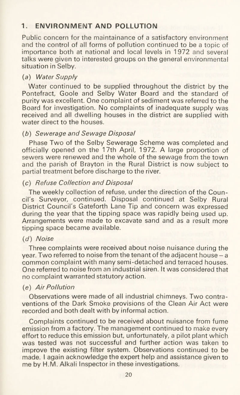 1. ENVIRONMENT AND POLLUTION Public concern for the maintainance of a satisfactory environment and the control of all forms of pollution continued to be a topic of importance both at national and local levels in 1972 and several talks were given to interested groups on the general environmental situation in Selby. (a) Water Supply Water continued to be supplied throughout the district by the Pontefract, Goole and Selby Water Board and the standard of purity was excellent. One complaint of sediment was referred to the Board for investigation. No complaints of inadequate supply was received and all dwelling houses in the district are supplied with water direct to the houses. (b) Sewerage and Sewage Disposal Phase Two of the Selby Sewerage Scheme was completed and officially opened on the 17th April, 1972. A large proportion of sewers were renewed and the whole of the sewage from the town and the parish of Brayton in the Rural District is now subject to partial treatment before discharge to the river. (c) Refuse Collection and Disposal The weekly collection of refuse, under the direction of the Coun¬ cil's Surveyor, continued. Disposal continued at Selby Rural District Council's Gateforth Lane Tip and concern was expressed during the year that the tipping space was rapidly being used up. Arrangements were made to excavate sand and as a result more tipping space became available. (d) Noise Three complaints were received about noise nuisance during the year. Two referred to noise from the tenant of the adjacent house - a common complaint with many semi-detached and terraced houses. One referred to noise from an industrial siren. It was considered that no complaint warranted statutory action. (e) Air Pollution Observations were made of all industrial chimneys. Two contra¬ ventions of the Dark Smoke provisions of the Clean Air Act were recorded and both dealt with by informal action. Complaints continued to be received about nuisance from fume emission from a factory. The management continued to make every effort to reduce this emission but, unfortunately, a pilot plant which was tested was not successful and further action was taken to improve the existing filter system. Observations continued to be made. I again acknowledge the expert help and assistance given to me by H.M. Alkali Inspector in these investigations.