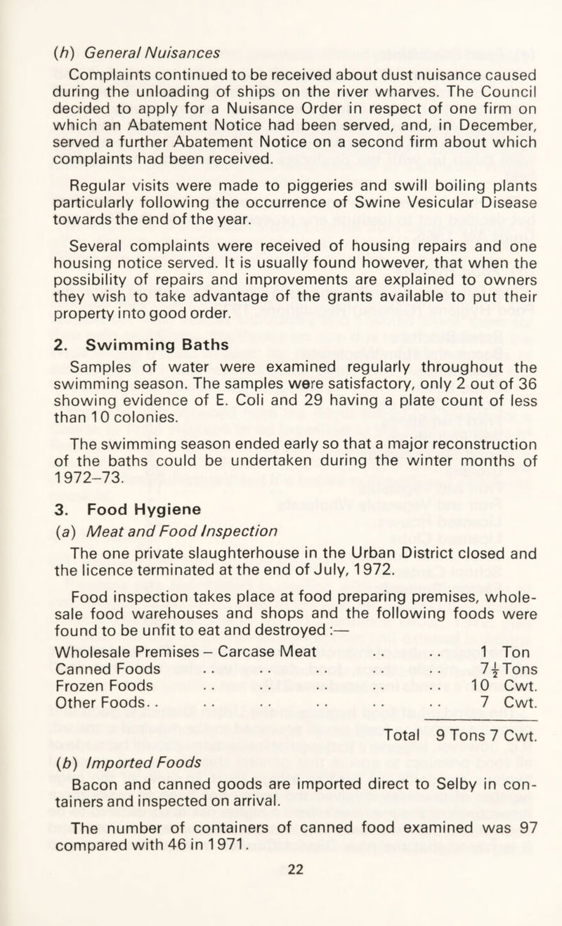 (/?) General Nuisances Complaints continued to be received about dust nuisance caused during the unloading of ships on the river wharves. The Council decided to apply for a Nuisance Order in respect of one firm on which an Abatement Notice had been served, and, in December, served a further Abatement Notice on a second firm about which complaints had been received. Regular visits were made to piggeries and swill boiling plants particularly following the occurrence of Swine Vesicular Disease towards the end of the year. Several complaints were received of housing repairs and one housing notice served. It is usually found however, that when the possibility of repairs and improvements are explained to owners they wish to take advantage of the grants available to put their property into good order. 2. Swimming Baths Samples of water were examined regularly throughout the swimming season. The samples were satisfactory, only 2 out of 36 showing evidence of E. Coli and 29 having a plate count of less than 10 colonies. The swimming season ended early so that a major reconstruction of the baths could be undertaken during the winter months of 1 972-73. 3. Food Hygiene (a) Meat and Food Inspection The one private slaughterhouse in the Urban District closed and the licence terminated at the end of July, 1972. Food inspection takes place at food preparing premises, whole¬ sale food warehouses and shops and the following foods were found to be unfit to eat and destroyed :— Wholesale Premises - Carcase Meat Canned Foods Frozen Foods Other Foods.. 1 Ton 7-^-Tons 10 Cwt. 7 Cwt. Total 9 Tons 7 Cwt. (b) imported Foods Bacon and canned goods are imported direct to Selby in con¬ tainers and inspected on arrival. The number of containers of canned food examined was 97 compared with 46 in 1 971.