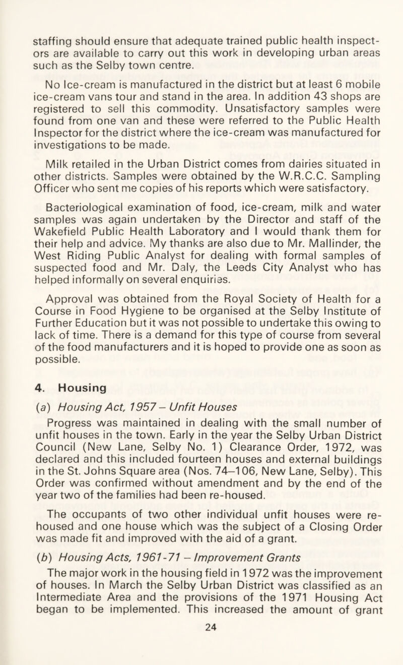 staffing should ensure that adequate trained public health inspect¬ ors are available to carry out this work in developing urban areas such as the Selby town centre. No Ice-cream is manufactured in the district but at least 6 mobile ice-cream vans tour and stand in the area. In addition 43 shops are registered to sell this commodity. Unsatisfactory samples were found from one van and these were referred to the Public Health Inspector for the district where the ice-cream was manufactured for investigations to be made. Milk retailed in the Urban District comes from dairies situated in other districts. Samples were obtained by the W.R.C.C. Sampling Officer who sent me copies of his reports which were satisfactory. Bacteriological examination of food, ice-cream, milk and water samples was again undertaken by the Director and staff of the Wakefield Public Health Laboratory and I would thank them for their help and advice. My thanks are also due to Mr. Mallinder, the West Riding Public Analyst for dealing with formal samples of suspected food and Mr. Daly, the Leeds City Analyst who has helped informally on several enquirias. Approval was obtained from the Royal Society of Health for a Course in Food Hygiene to be organised at the Selby Institute of Further Education but it was not possible to undertake this owing to lack of time. There is a demand for this type of course from several of the food manufacturers and it is hoped to provide one as soon as possible. 4. Housing (a) Ho using Act, 1957 - Unfit Ho uses Progress was maintained in dealing with the small number of unfit houses in the town. Early in the year the Selby Urban District Council (New Lane, Selby No. 1) Clearance Order, 1972, was declared and this included fourteen houses and external buildings in the St. Johns Square area (Nos. 74-106, New Lane, Selby). This Order was confirmed without amendment and by the end of the year two of the families had been re-housed. The occupants of two other individual unfit houses were re¬ housed and one house which was the subject of a Closing Order was made fit and improved with the aid of a grant. (b) Housing Acts, 1961 -71 - Improvement Grants The major work in the housing field in 1972 was the improvement of houses. In March the Selby Urban District was classified as an Intermediate Area and the provisions of the 1971 Housing Act began to be implemented. This increased the amount of grant