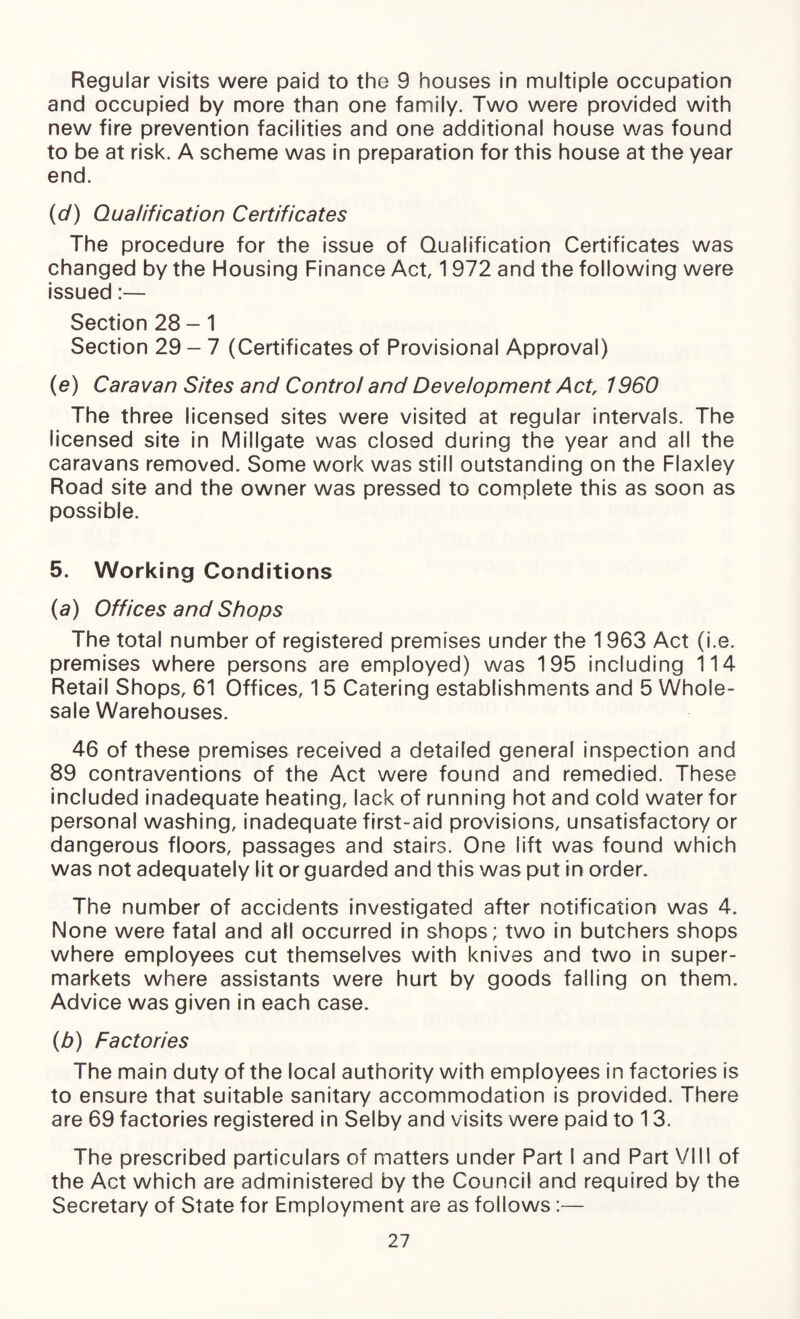 Regular visits were paid to the 9 houses in multiple occupation and occupied by more than one family. Two were provided with new fire prevention facilities and one additional house was found to be at risk. A scheme was in preparation for this house at the year end. (d) Qualification Certificates The procedure for the issue of Qualification Certificates was changed by the Housing Finance Act, 1972 and the following were issued:— Section 28-1 Section 29-7 (Certificates of Provisional Approval) (e) Caravan Sites and Control and Development Act, 1960 The three licensed sites were visited at regular intervals. The licensed site in Millgate was closed during the year and all the caravans removed. Some work was still outstanding on the Flaxley Road site and the owner was pressed to complete this as soon as possible. 5. Working Conditions (a) Offices and Shops The total number of registered premises under the 1963 Act (i.e. premises where persons are employed) was 195 including 114 Retail Shops, 61 Offices, 15 Catering establishments and 5 Whole¬ sale Warehouses. 46 of these premises received a detailed general inspection and 89 contraventions of the Act were found and remedied. These included inadequate heating, lack of running hot and cold water for persona! washing, inadequate first-aid provisions, unsatisfactory or dangerous floors, passages and stairs. One lift was found which was not adequately lit or guarded and this was put in order. The number of accidents investigated after notification was 4. None were fatal and all occurred in shops; two in butchers shops where employees cut themselves with knives and two in super¬ markets where assistants were hurt by goods falling on them. Advice was given in each case. (b) Factories The main duty of the local authority with employees in factories is to ensure that suitable sanitary accommodation is provided. There are 69 factories registered in Selby and visits were paid to 13. The prescribed particulars of matters under Part I and Part VIII of the Act which are administered by the Council and required by the Secretary of State for Employment are as follows:—