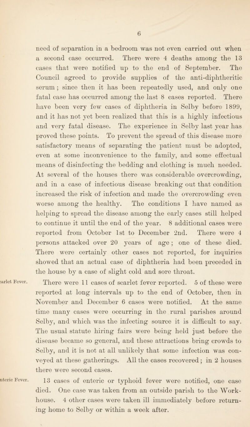 5arlet Fever. nteric Fever. need of separation in a bedroom was not even carried out when a second case occurred. There were 4 deaths among the 13 cases that were notified up to the end of September. The Council agreed to provide supplies of the anti-diphtheritic serum ; since then it has been repeatedly used, and only one fatal case has occurred among the last 8 cases reported. There have been very few cases of diphtheria in Selby before 1899, and it has not yet been realized that this is a highly infectious and very fatal disease. The experience in Selby last year has proved these points. To prevent the spread of this disease more satisfactory means of separating the patient must be adopted, even at some inconvenience to the family, and some effectual means of disinfecting the bedding and clothing is much needed. At several of the houses there was considerable overcrowding, and in a case of infectious disease breaking out that condition increased the risk of infection and made the overcrowding even worse among the healthy. The conditions I have named as helping to spread the disease among the early cases still helped to continue it until the end of the year. 8 additional cases were reported from October 1st to December 2nd. There were 4 persons attacked over 20 years of age; one of these died. There were certainly other cases not reported, for inquiries showed that an actual case of diphtheria had been preceded in the house by a case of slight cold and sore throat. There were 11 cases of scarlet fever reported. 5 of these were reported at long intervals up to the end of October, then in November and December 6 cases were notified. At the same time man}' cases were occurring in the rural parishes around Selby, and which was the infecting source it is difficult to say. The usual statute hiring fairs were being held just before the disease became so general, and these attractioDs bring crowds to Selby, and it is not at all unlikely that some infection was con¬ veyed at these gatherings. All the cases recovered; in 2 houses there were second cases. 13 cases of enteric or typhoid fever were notified, one case died. One case was taken from an outside parish to the Work- house. 4 other cases were taken ill immediately before return¬ ing home to Selby or within a week after.