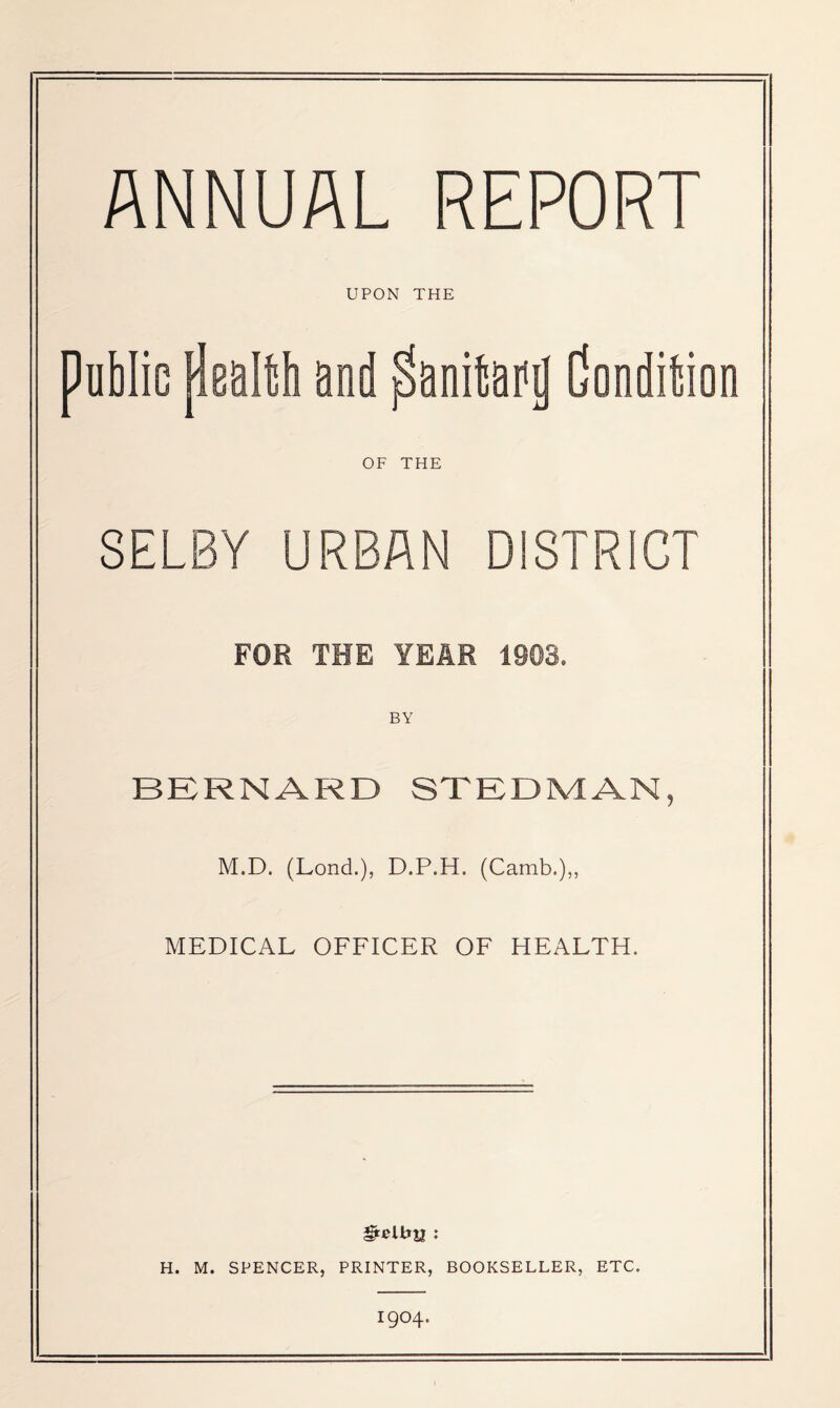 ANNUAL REPORT UPON THE public pBUltti and panitafij Condition OF THE SELBY URBAN DISTRICT FOR THE YEAR 1903. BY BERNARD STEDMAN, M.D. (Lond.), D.P.H. (Camb.),, MEDICAL OFFICER OF HEALTH. H. M. SPENCER, PRINTER, BOOKSELLER, ETC. 1904.