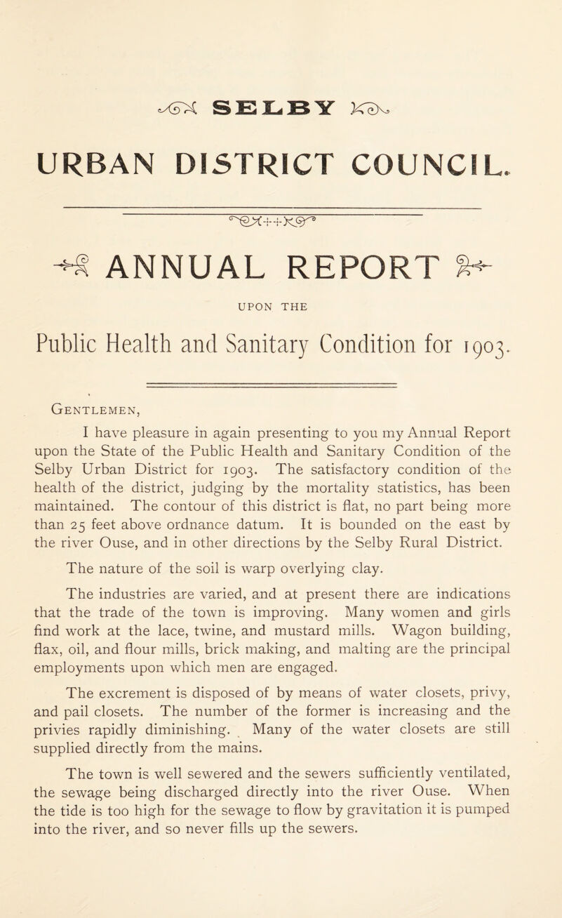 URBAN DISTRICT COUNCIL. ^ ANNUAL REPORT UPON THE Public Health and Sanitary Condition for 1903. Gentlemen, I have pleasure in again presenting to you my Annual Report upon the State of the Public Health and Sanitary Condition of the Selby Urban District for 1903. The satisfactory condition of the health of the district, judging by the mortality statistics, has been maintained. The contour of this district is flat, no part being more than 25 feet above ordnance datum. It is bounded on the east by the river Ouse, and in other directions by the Selby Rural District. The nature of the soil is warp overlying clay. The industries are varied, and at present there are indications that the trade of the town is improving. Many women and girls find work at the lace, twine, and mustard mills. Wagon building, flax, oil, and flour mills, brick making, and malting are the principal employments upon which men are engaged. The excrement is disposed of by means of water closets, privy, and pail closets. The number of the former is increasing and the privies rapidly diminishing. Many of the water closets are still supplied directly from the mains. The town is well sewered and the sewers sufficiently ventilated, the sewage being discharged directly into the river Ouse. When the tide is too high for the sewage to flow by gravitation it is pumped into the river, and so never fills up the sewers.