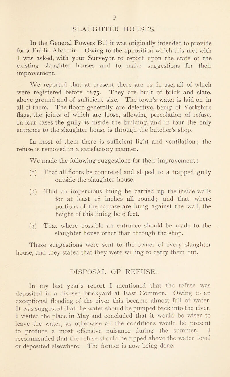 SLAUGHTER HOUSES. In the General Powers Bill it was originally intended to provide for a Public Abattoir. Owing to the opposition which this met with I was asked, with your Surveyor, to report upon the state of the existing slaughter houses and to make suggestions for their improvement. We reported that at present there are 12 in use, all of which were registered before 1875. They are built of brick and slate, above ground and of sufficient size. The town’s water is laid on in all of them. The floors generally are defective, being of Yorkshire flags, the joints of which are loose, allowing percolation of refuse. In four cases the gully is inside the building, and in four the only entrance to the slaughter house is through the butcher’s shop. In most of them there is sufficient light and ventilation ; the refuse is removed in a satisfactory manner. We made the following suggestions for their improvement : (1) That all floors be concreted and sloped to a trapped gully outside the slaughter house. (2) That an impervious lining be carried up the inside walls for at least 18 inches all round; and that where portions of the carcase are hung against the wall, the height of this lining be 6 feet. (3) That where possible an entrance should be made to the slaughter house other than through the shop. These suggestions were sent to the owner of every slaughter house, and they stated that they were willing to carry them out. DISPOSAL OF REFUSE. In my last year’s report I mentioned that the refuse was deposited in a disused brickyard at East Common. Owing to an exceptional flooding of the river this became almost full of water. It was suggested that the water should be pumped back into the river. I visited the place in May and concluded that it would be wiser to leave the water, as otherwise all the conditions would be present to produce a most offensive nuisance during the summer. I recommended that the refuse should be tipped above the water level or deposited elsewhere. The former is now being done.