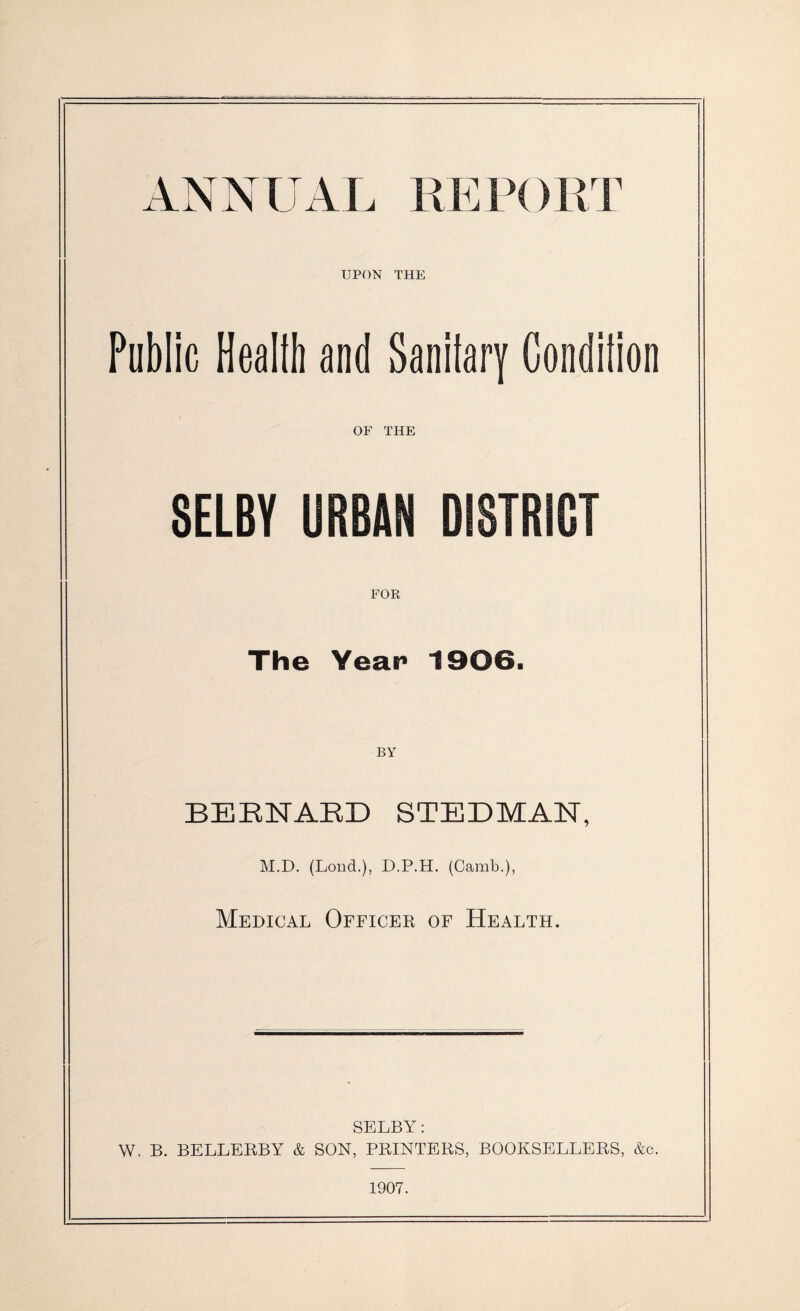 ANNUAL REPORT UPON THE Public Healib and Sanitary Condilion OF THE SELBY URBAN DISTRICT FOR The Year 1906. BY BERNARD STEDMAN, M.D. (Lond.), D.P.H. (Camb.), Medical Officer of Health. SELBY: W, B. BELLERBY & SON, PRINTERS, BOOKSELLERS, &c. 1907.