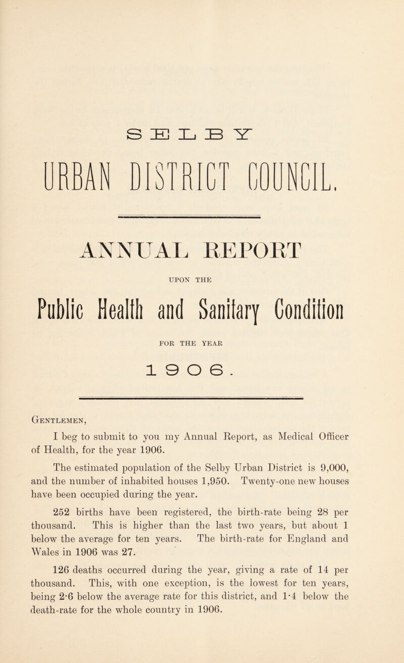 SELBY 1:^1 4 ■ A r 4 J ■ ■ A ' [ U J * - u U J ANNUAL REPORT UPON THE Public Healtli and Sanilary Condilion FOR THE YEAR 19 0 6. Gentlemen, I beg to submit to you my Annual Report, as Medical Officer of Health, for the year 1906. The estimated population of the Selby Urban District is 9,000, and the number of inhabited houses 1,950. Twenty-one new houses have been occupied during the year. 252 births have been registered, the birth-rate being 28 per thousand. This is higher than the last two years, but about 1 below the average for ten years. The birth-rate for England and Wales in 1906 was 27. 126 deaths occurred during the year, giving a rate of 14 per thousand. This, with one exception, is the lowest for ten years, being 2’6 below the average rate for this district, and 1*4 below the death-rate for the whole country in 1906.