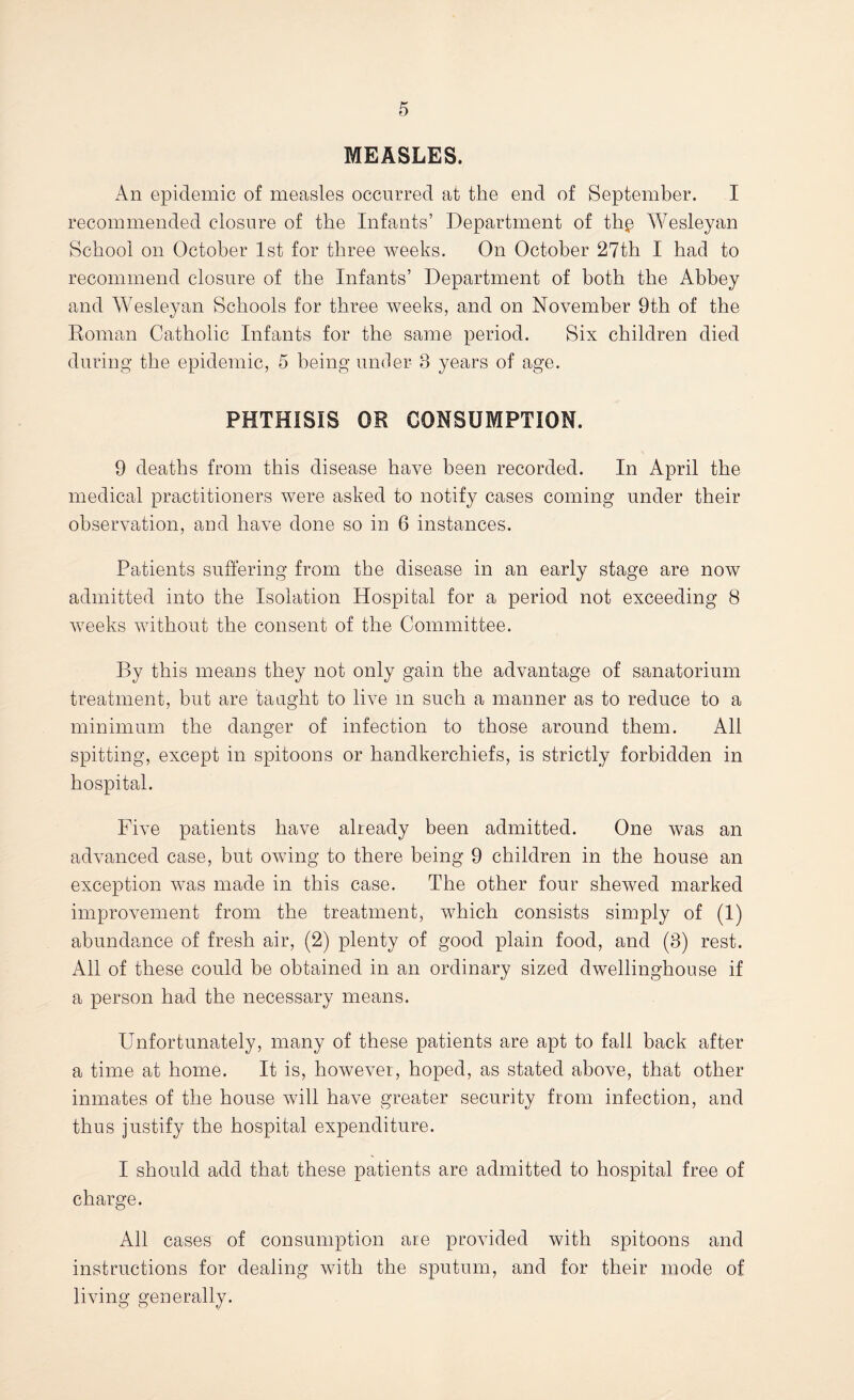 MEASLES. An epidemic of measles occurred at the end of September. I recommended closure of the Infants’ Department of th^ Wesleyan School on October 1st for three weeks. On October 27th I had to recommend closure of the Infants’ Department of both the Abbey and Wesleyan Schools for three weeks, and on November 9th of the Eoman Catholic Infants for the same period. Six children died during the epidemic, 5 being under 3 years of age. PHTHISIS OR CONSUMPTION. 9 deaths from this disease have been recorded. In April the medical practitioners were asked to notify cases coming under their observation, and have done so in 6 instances. Patients suffering from the disease in an early stage are now admitted into the Isolation Hospital for a period not exceeding 8 weeks without the consent of the Committee. By this means they not only gain the advantage of sanatorium treatment, but are taught to live m such a manner as to reduce to a minimum the danger of infection to those around them. All spitting, except in spitoons or handkerchiefs, is strictly forbidden in hospital. Five patients have already been admitted. One was an advanced case, but owing to there being 9 children in the house an exception was made in this case. The other four shewed marked improvement from the treatment, which consists simply of (1) abundpmce of fresh air, (2) plenty of good plain food, and (3) rest. All of these could be obtained in an ordinary sized dwelling-house if a person had the necessary means. Unfortunately, many of these patients are apt to fall back after a time at home. It is, however, hoped, as stated above, that other inmates of the house will have greater security from infection, and thus justify the hospital expenditure. I should add that these patients are admitted to hospital free of charge. All cases of consumption are provided with spitoons and instructions for dealing with the sputum, and for their mode of living generally.