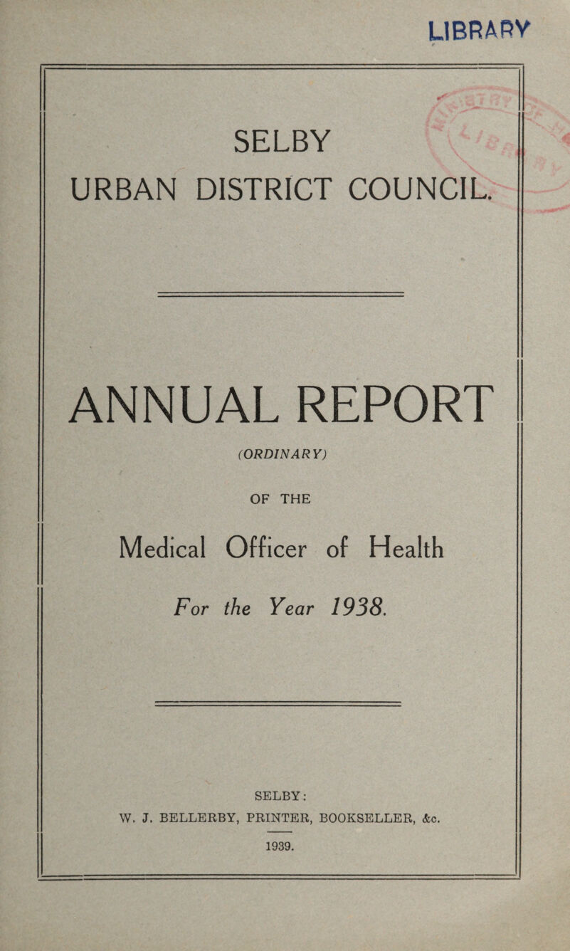 LIBRARY SELBY URBAN DISTRICT COUNCIL. ANNUAL REPORT (ORDINARY) OF THE Medical Officer of Health For the Year 1938. SELBY: W. J. BELLERBY, PRINTER, BOOKSELLER, <fec. 1939.