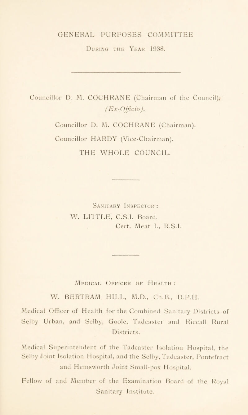 GENERAL PURPOSES COMMITTEE During the Year 1938. Councillor D. M. COCHRANE (Chairman of the Council). ( Ex-Officio ). Councillor I). M. COCHRANE (Chairman). Councillor HARDY (Vice-Chairman). THE WHOLE COUNCIL. Sanitary Inspector : W. LITTLE, C.S.I. Board. Cert. Meat I., R.S.I. Medical Officer of Health : W. BERTRAM HILL, M.D., Ch.B., D.P.H. Medical Officer of Health for the Combined Sanitary Districts of Selby Urban, and Selby, Goole, Tadcaster and Riccall Rural Districts. Medical Superintendent of the Tadcaster Isolation Hospital, the Selby Joint Isolation Hospital, and the Selby, Tadcaster, Pontefract and Hemsworth Joint Small-pox Hospital. Fellow of and Member of the Examination Board of the Royal Sanitary Institute.