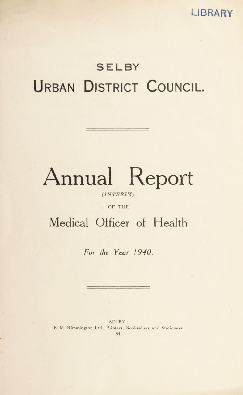 LIBRARY SELBY Urban District Council. Annual Report (INTERIM) OF THE Medical Officer of Health For the Year 1940. SELBY : E. M. Rimmington Ltd., Printers, Booksellers and Stationers. 1941.