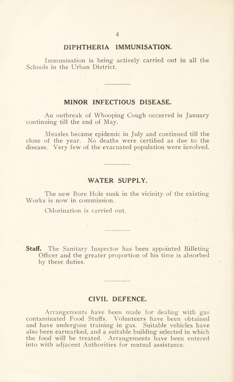 DIPHTHERIA IMMUNISATION. Immunisation is being actively carried out in all the Schools in the Urban District. MINOR INFECTIOUS DISEASE. An outbreak of Whooping Cough occurred in January continuing till the end of May. Measles became epidemic in July and continued till the close of the year. No deaths were certified as due to the disease. Very few of the evacuated population were involved. WATER SUPPLY. The new Bore Hole sunk in the vicinity of the existing Works is now in commission. Chlorination is carried out. Staff. The Sanitary Inspector has been appointed Billeting Officer and the greater proportion of his time is absorbed by these duties. CIVIL DEFENCE. Arrangements have been made for dealing with gas contaminated Food Stuffs. Volunteers have been obtained and have undergone training* in gas. Suitable vehicles have also been earmarked, and a suitable building selected in which the food will be treated. Arrangements have been entered into with adjacent Authorities for mutual assistance.