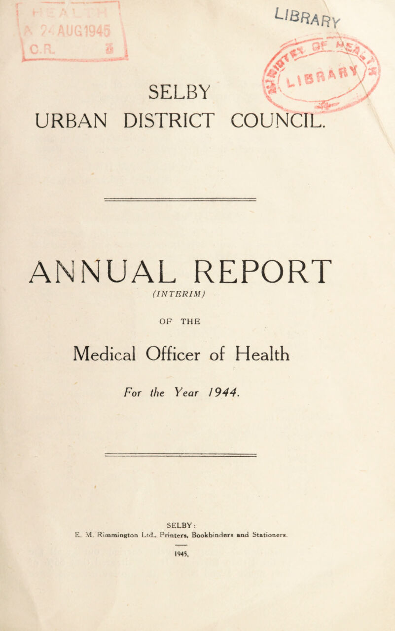 / VJi SELBY URBAN DISTRICT ^l&RAFty ANNUAL REPORT (INTERIM) OF THE Medical Officer of Health For the Year 1944. SELBY: E. VI. Rimmington Ltd., Printers, Bookbinders and Stationers. 1945.