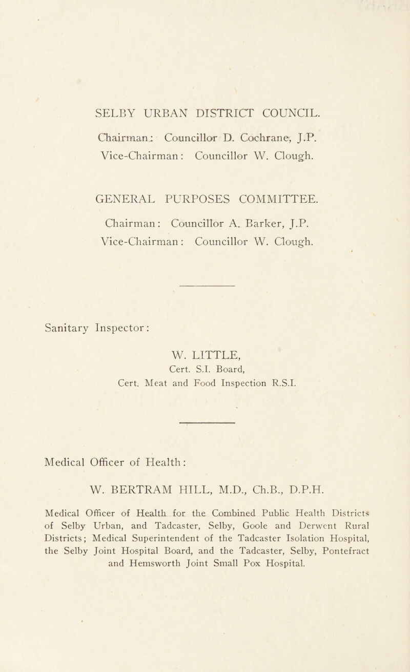 SELBY URBAN DISTRICT COUNCIL. Chairman.; Councillor D. Cochrane, J.P. Vice-Chairman : Councillor W. Clough. GENERAL PURPOSES COMMITTEE. Chairman: Councillor A. Barker, J.P. Vice-Chairman : Councillor W. Clough. Sanitary Inspector: W. LITTLE, Cert. S.I. Board, Cert. Meat and Food Inspection R.S.I. Medical Officer of Health: W. BERTRAM HILL, M.D., Ch.B., D.P.H. Medical Officer of Health for the Combined Public Health Districts of Selby Urban, and Tadcaster, Selby, Goole and Derwent Rural Districts; Medical Superintendent of the Tadcaster Isolation Hospital, the Selby Joint Hospital Board, and the Tadcaster, Selby, Pontefract and Hemsworth Joint Small Pox Hospital.