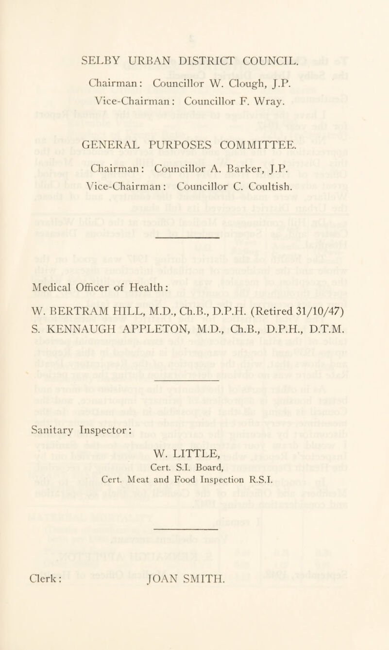 SELBY URBAN DISTRICT COUNCIL. Chairman: Councillor W. Clough, J.P. Vice-Chairman: Councillor F. Wray. GENERAL PURPOSES COMMITTEE, Chairman: Councillor A. Barker, J.P. Vice-Chairman : Councillor C. Coultish. Medical Officer of Health: W. BERTRAM HILL, M.D., Ch.B., D.P.H. (Retired 31/10/47) S. KENNAUGH APPLETON, M.D., Ch.B., D.P.H., D.T.M. Sanitary Inspector: W. LITTLE, Cert. S I. Board, Cert. Meat and Food Inspection R.S.I. Clerk: JOAN SMITH.