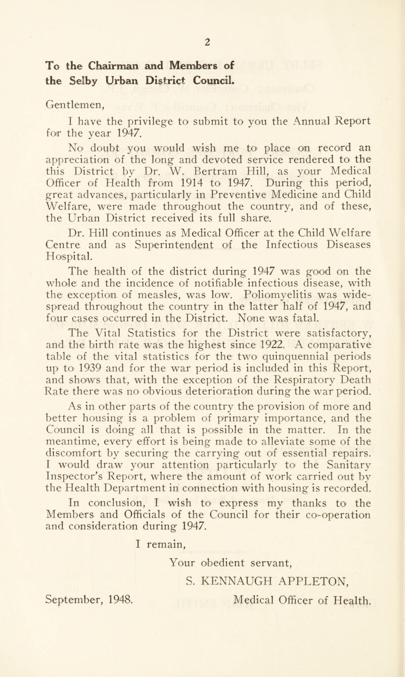 To the Chairman and Members of the Selby Urban District Council. Gentlemen, I have the privilege to submit to' you the Annual Report for the year 1947. No doubt you would wish me to place on record an appreciation of the long and devoted service rendered to’ the this District by Dr. W. Bertram Hill, as your Medical Officer of Health from 1914 to 1947. During this period, great advances, particularly in Preventive Medicine and Child Welfare, were made throughout the country, and of these, the Urban District received its full share. Dr. Hill continues as Medical Officer at the Child Welfare Centre and as Superintendent of the Infectious Diseases Hospital. The health of the district during 1947 was good on the whole and the incidence of notifiable infectious disease, with the exception of measles, was low. Poliomyelitis was wide¬ spread throughout the country in the latter half of 1947, and four cases occurred in the District. None was fatal. The Vital Statistics for the District were satisfactory, and the birth rate was the highest since 1922. A comparative table of the vital statistics for the two quinquennial periods up toi 1939 and for the war period is included in this Report, and shows that, with the exception of the Respiratory Death Rate there was no obvious deterioration during the war period. As in ofher parts of the country the provision of more and better housing is a problem of primary importance, and the Council is doing all that is possible in the matter. In the meantime, every effort is being made to alleviate some of the discomfort by securing the carrying out of essential repairs. I would draw your attention particularly to the Sanitary Inspector’s Report, where the amount of work carried out by the Health Department in connection with housing is recorded. In conclusion, I wish to' express my thanks to the Members and Officials of the Council for their co-operation and consideration during 1947. I remain, Your obedient servant, S. KENNAUGH APPLETON, Medical Officer of Health. September, 1948.