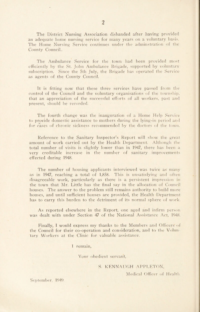 7 The District Nursing Association disbanded after having provided an adequate home nursing service for many years on a voluntary basis. The Home Nursing Service continues under the adminstration of the County Council.. The Ambulance Service for the town had been provided most efficiently by the St. John Ambulance Brigade, supported by voluntary subscription. Since the 5th July, the Brigade has operated the Service as agents of the County Council. It is fitting now that these three services have passed from the control of the Council and the voluntary organisations of the township, that an appreciation of the successful efforts of all workers, past and present, should be recorded. The fourth change was the inauguration of a Home Help Service to provide domestic assistance to mothers during the lying-in period and for cases of chronic sickness recommended by the doctors of the town. Reference to the Sanitary Inspector’s Report will show the great amount of work carried out by the Health Department. Although the total number of visits is slightly lower than in 1947, there has been a very creditable increase in the number of sanitary improvements effected during 1948. The number of housing applicants interviewed was twice as many as in 1947, reaching a total of 1,858. This is unsatisfying and often disagreeable work, particularly as there is a persistent impression in the town that Mr. Little has the final say in the allocation of Council houses. The answer to the problem still remains authority to build more houses, and until sufficient houses are provided, the Health Department has to carry this burden to the detriment of its normal sphere of work. As reported elsewhere in the Report, one aged and infirm person was dealt with under Section 47 of the National Assistance Act, 1948. Finally, I would express my thanks to the Members and Officers of the Council for their co-operation and consideration, and to the Volun tary Workers at the Clinic for valuable assistance. 1 remain, Your obedient servant, S. KENNAUGH APPLETON, September, 1.949 Medical Officer of Heidi h