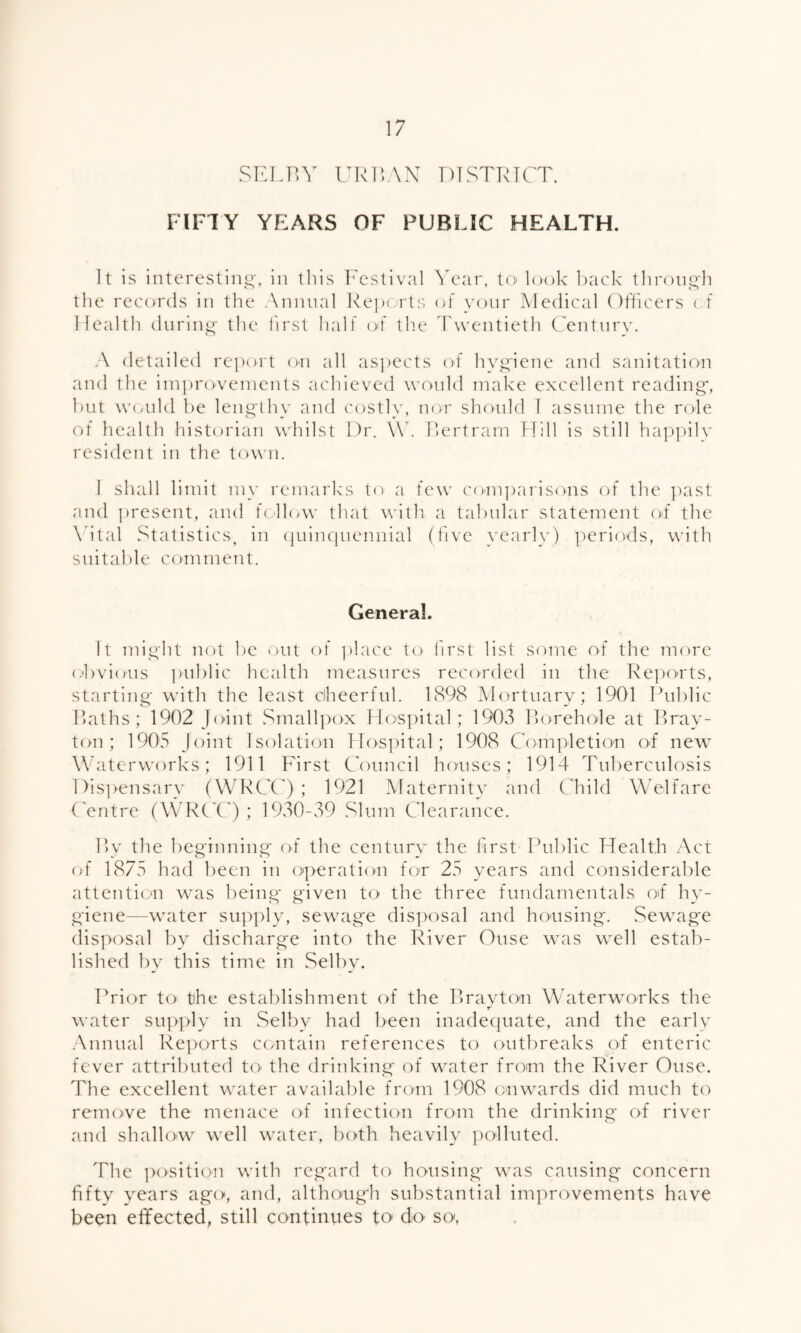 SELBY URBAN DISTRICT. FIFTY YEARS OF PUBLIC HEALTH. It is interesting, in this Festival Year, to look back through the records in the Annual Reports of your Medical Officers of Health during the first half of the Twentieth Century. A detailed report on all aspects of hygiene and sanitation and the improvements achieved would make excellent reading, but would be lengthy and costly, nor should I assume the role of health historian whilst Dr. \Y. Bertram Hill is still happily resident in the town. I shall limit my remarks to a few comparisons of the past and present, and follow that with a tabular statement of the Aital Statistics, in quinquennial (five yearly) periods, with suitable comment. General. It might not be out of place to first list some of the more obvious public health measures recorded in the Reports, starting with the least cheerful. 1898 Mortuary; 1901 Public Baths; 1902 Joint Smallpox Hospital; 1903 Borehole at Bray- ton; 1905 Joint Isolation Hospital; 1908 Completion of new Waterworks; 1911 First Council houses; 1914 Tuberculosis Dispensary (WRCC) ; 1921 Maternity and Child Welfare Centre (WRCC) ; 1930-39 Slum Clearance. By the beginning of the century the first Public Health Act of 1875 had been in operation for 25 years and considerable attention was being given to the three fundamentals of hy¬ giene-water supply, sewage disposal and housing. Sewage disposal by discharge into the River Ouse was well estab¬ lished by this time in Selby. Prior to- the establishment of the Brayton Waterworks the X water supply in Selby had been inadequate, and the early Annual Reports contain references to outbreaks of enteric fever attributed to the drinking of water from the River Ouse. The excellent water available from 1908 onwards did much to remove the menace of infection from the drinking of river and shallow well water, both heavily polluted. The position with regard to housing was causing concern fifty years ago, and, although substantial improvements have been effected, still continues to do so,