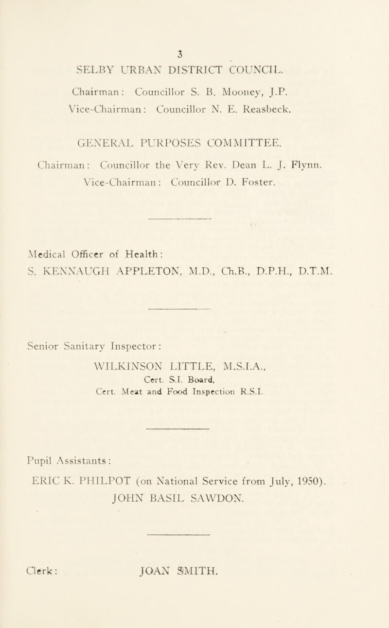 SELBY URBAN DISTRICT COUNCIL Chairman: Councillor S. B. Mooney, J.P. Vice-Chairman: Councillor N. E. Reasbeck. GENERAL PURPOSES COMMITTEE. Chairman: Councillor the Very Rev. Dean L. J. Flynn. Vice-Chairman : Councillor D. Foster. Medical Officer of Health: S. KENNAUGH APPLETON, M.D., Ch.B., D.P.H., D.T.M. Senior Sanitary Inspector: WILKINSON LITTLE, M.S.I.A., Cert. S.I. Board, Cert. Meat and Food Inspection R.S.I. Pupil Assistants: ERIC K. PHILPOT (on National Service from July, 1950). JOHN BASIL SAWDON. Clerk: JOAN SMITH.