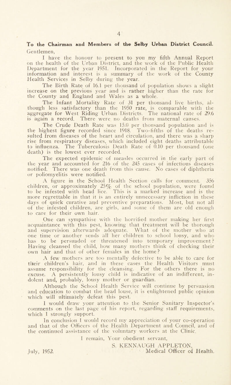 To the Chairman and Members of the Selby Urban District Council. Gentlemen, I have the honour to present to you my fifth Annual Report on the health of the Urban District, and the work of the Public Health Department for the year 1951. Incorporated in the Report for your information and interest is a summary of the work of the County Health Services in Selby during the year. The Birth Rate of 16.1 per thousand of population shows a slight increase on the previous year and is rather higher than the rate for the County and England and Wales as a whole. The Infant Mortality Rate of 31 per thousand live births, al¬ though less satisfactory than the 1950 rate, is comparable with the aggregate for West Riding Urban Districts. The national rate of 29.6 is again a record. There were no deaths from maternal causes. The Crude Death Rate was 15.0 per thousand population and is the highest figure recorded since 1918. Two-fifths of the deaths re¬ sulted from diseases of the heart and circulation, and there was a sharp rise from respiratory diseases, which included eight deaths attributable to influenza. The Tuberculosis Death Rate of 0.10 per thousand (one death) is the lowest ever recorded. The expected epidemic of measles occurred in the early part of the year and accounted for 216 of the 245 cases of infectious diseases notified. There was one death from this cause. No cases of diphtheria or poliomyelitis were notified. A figure in the School Health Section calls for comment. 356 children, or approximately 25% of the school population, were found to be infested with head lice. This is a marked increase and is the more regrettable in that it is an entirely unnecessary infliction in these days of cpiick curative and preventive preparations. Most, but not all of the infested children, are girls, and some of them are old enough to care for their own hair. One can sympathise with the horrified mother making her first acquaintance with this pest, knowing that treatment will be thorough and supervision afterwards adequate. What of the mother who at one time or another sends all her children to school lousy, and who has to be persuaded or threatened into temporary improvement ? Having cleansed the child, how many mothers think of checking their own hair and that of other females in the home ? A few mothers are too mentally defective to be able to care for their children’s hair, and in these cases the Health Visitors must assume responsibility for the cleansing. For the others there is no excuse. A persistently lousy child is indicative of an indifferent, in¬ dolent and, probably, lousy mother or guardian. Although the School Health Service will continue by persuasion and education to combat the head louse, it is enlightened public opinion which will ultimately defeat this pest. I. would draw your attention to the Senior Sanitary Inspector’s comments on the last page of his report, regarding staff requirements, which I strongly support. In conclusion I would record my appreciation of your co-operation and that of the Officers of the Health Department and Council, and of the continued assistance of the voluntary workers at the Clinic. I remain, Your obedient servant, S. KENNAUGH APPLETON, Medical Officer of Health. July, 1952.