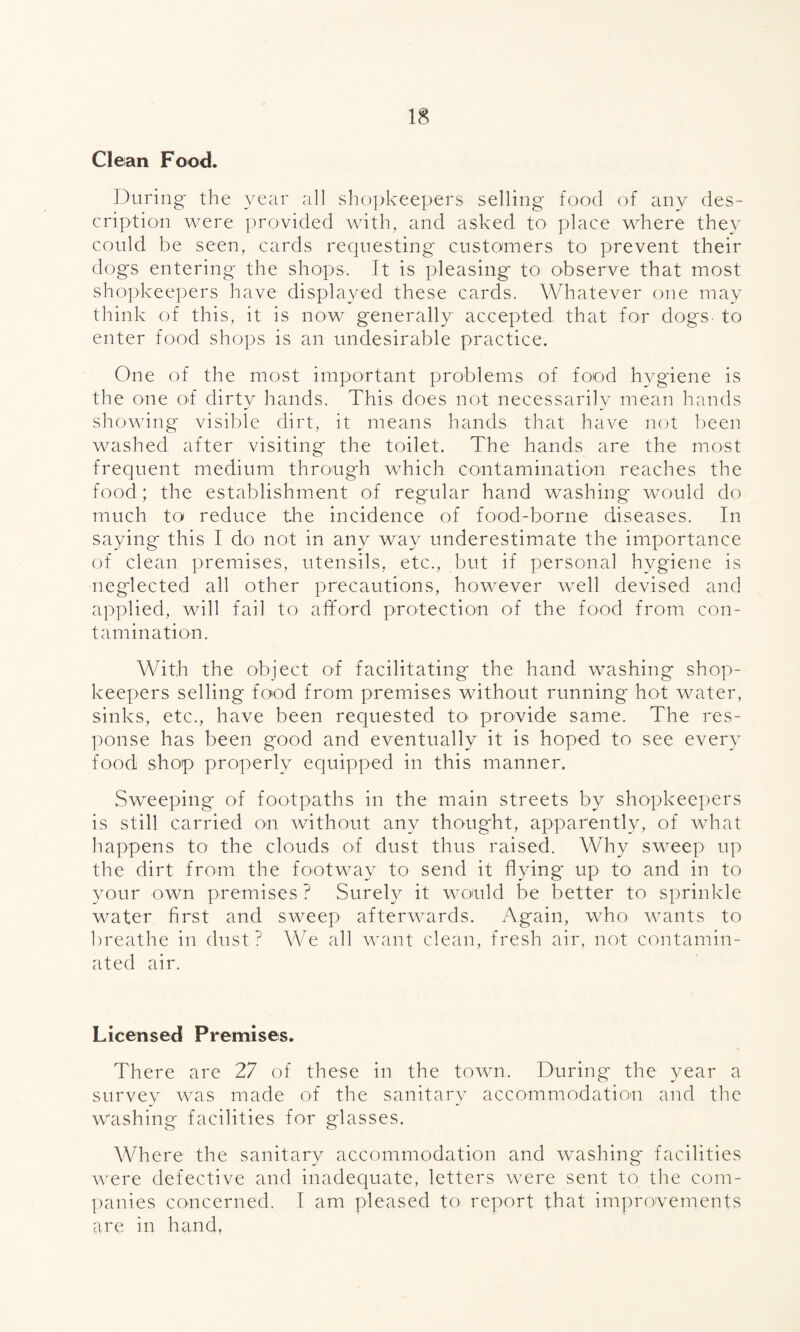 Clean Food. During* the year all shopkeepers selling food of any des¬ cription were provided with, and asked to place where they could be seen, cards requesting customers to prevent their dogs entering the shops. It is pleasing' to observe that most shopkeepers have displayed these cards. Whatever one may think of this, it is now generally accepted, that for dogs- to enter food shops is an undesirable practice. One of the most important problems of food hygiene is the one of dirty hands. This does not necessarily mean hands showing visible dirt, it means hands that have not been washed after visiting the toilet. The hands are the most frequent medium throug'h which contamination reaches the food; the establishment of regular hand washing* would do much to reduce the incidence of food-borne diseases. In saying this I do not in any way underestimate the importance of clean premises, utensils, etc., but if personal hygiene is neglected all other precautions, however well devised and applied, will fail to afford protection of the food from con¬ tamination. With the object of facilitating the hand washing shop¬ keepers selling food from premises without running hot water, sinks, etc., have been requested to provide same. The res¬ ponse has been good and eventually it is hoped to see every food shop properly equipped in this manner. Sweeping of footpaths in the main streets by shopkeepers is still carried on without any thoug'ht, apparently, of what happens to the clouds of dust thus raised. Why sweep up the dirt from the footway to send it flying up to and in to your own premises ? Surely it would be better to sprinkle water first and sweep afterwards. Again, who wants to breathe in dust? We all want clean, fresh air, not contamin¬ ated air. Licensed Premises. There are 27 of these in the town. During the year a survey was made of the sanitary accommodation and the washing facilities for glasses. Where the sanitary accommodation and washing facilities were defective and inadequate, letters were sent to the com¬ panies concerned. I am pleased to report that improvements are in hand.