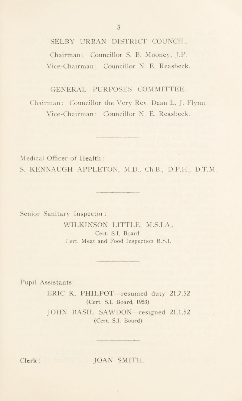 SELBY URBAN DISTRICT COUNCIL. Chairman : Councillor S. B. Mooney, J.P. Vice-Chairman : Councillor N. E. Reasbeck. GENERAL PURPOSES COMMITTEE. Chairman: Councillor the Very Rev. Dean L. J. Flynn. Vice-Chairman : Councillor N. E. Reasbeck. Medical Officer of Health: S. KENNAUGH APPLETON, M.D., Ch.B., D.P.H., D.T.M. Senior Sanitary Inspector: WILKINSON LITTLE, M.S.I.A., Cert. S.I. Board, Cert. Meat and Food Inspection R.S.l. Pupil Assistants . ERIC K. PHILPOT—resumed duty 21.7.52 (Cert. S.I. Board, 1953) JOHN BASIL SAWDON—resigned 21.1.52 (Cert. S.I. Board) Clerk : JOAN SMITH.