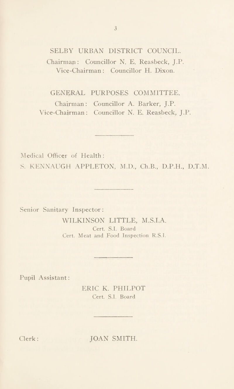 SELBY URBAN DISTRICT COUNCIL. Chairman: Councillor N. E. Reasbeck, J.P. Vice-Chairman : Councillor H. Dixon. GENERAL PURPOSES COMMITTEE. Chairman : Councillor A. Barker, J.P. Vice-Chairman: Councillor N. E. Reasbeck, J.P. Medical Officer of Health: S. KENNAUGH APPLETON, M.D., Ch.B., D.P.H., D.T.M. Senior Sanitary Inspector: WILKINSON LITTLE, M.S.I.A. Cert. S.I. Board Cert. Meat and Food Inspection R.S.l. Pupil Assistant: ERIC K. PHILPOT Cert. S.I. Board Clerk : JOAN SMITH.