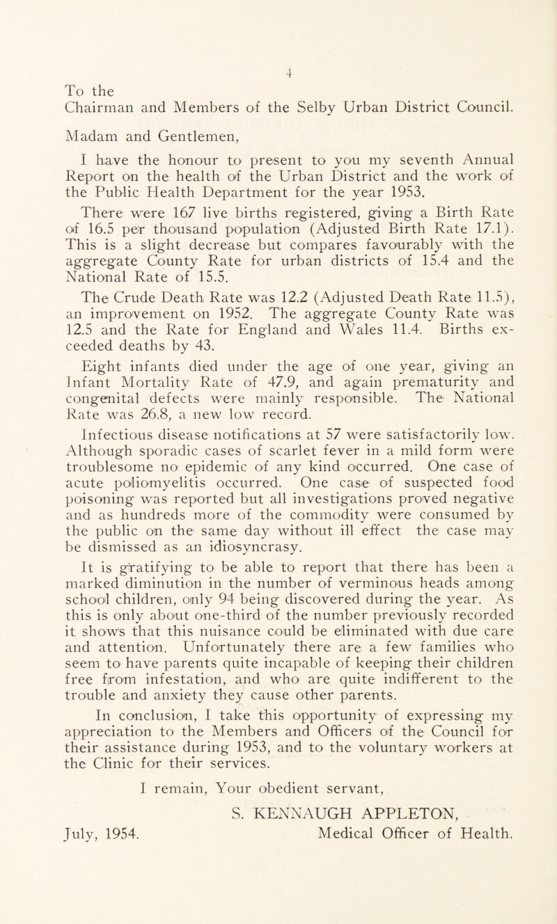 To the Chairman and Members of the Selby Urban District Council. Madam and Gentlemen, I have the honour to present to you my seventh Annual Report on the health of the Urban District and the work of the Public Health Department for the year 1953. There were 167 live births registered, giving a Birth Rate of 16.5 per thousand population (Adjusted Birth Rate 17.1). This is a slight decrease but compares favourably with the aggregate County Rate for urban districts of 15.4 and the National Rate of 15.5. The Crude Death Rate was 12.2 (Adjusted Death Rate 11.5), an improvement on 1952. The aggregate County Rate was 12.5 and the Rate for England and Wales 11.4. Births ex¬ ceeded deaths by 43. Eight infants died under the age of one year, giving an Infant Mortality Rate of 47.9, and again prematurity and congenital defects were mainly responsible. The National Rate was 26.8, a new low record. Infectious disease notifications at 57 were satisfactorily low. Although sporadic cases of scarlet fever in a mild form were troublesome no epidemic of any kind occurred. One case of acute poliomyelitis occurred. One case of suspected food poisoning was reported but all investigations proved negative and as hundreds more of the commodity were consumed by the public on the same day without ill effect the case may be dismissed as an idiosyncrasy. It is gratifying tO' be able to report that there has been a marked diminution in the number of verminous heads among school children, only 94 being discovered during the year. As this is only about one-third of the number previously recorded it show's that this nuisance could be eliminated with due care and attention. Unfortunately there are a few families who seem to1 have parents quite incapable of keeping their children free from infestation, and who are quite indifferent to the trouble and anxiety they cause other parents. In conclusion, I take this opportunity of expressing my appreciation to the Members and Officers of the Council for their assistance during 1953, and to the voluntary workers at the Clinic for their services. I remain, Your obedient servant, S. KENNAUGH APPLETON, Medical Officer of Health. July, 1954.