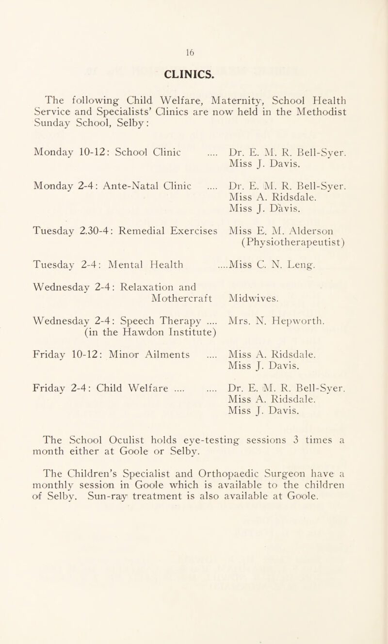 CLINICS. The following Child Welfare, Maternity, School Health Service and Specialists’ Clinics are now held in the Methodist Sunday School, Selby: Monday 10-12: School Clinic .... Dr. E. M. R. Bell-Syer. Miss J. Davis. Monday 2-4: Ante-Natal Clinic .... Dr. E, M. R. Bell-Syer. Miss A. Ridsdale. Miss J. Davis. Tuesday 2.30-4: Remedial Exercises Miss E. M. Alderson (Physiotherapeutist) Tuesday 2-4: Mental Health ....Miss C. N. Leng. Wednesday 2-4: Relaxation and Mothercraft Midwives. Wednesday 2-4: Speech Therapy .... Mrs. N. Hepworth. (in the Hawdon Institute) Friday 10-12: Minor Ailments .... Miss A. Ridsdale. Miss J. Davis. Friday 2-4: Child Welfare. Dr. E, M. R. Bell-Syer. Miss A. Ridsdale. Miss J. Davis. The School Oculist holds eye-testing sessions 3 times a month either at Goole or Selby. The Children’s Specialist and Orthopaedic Surgeon have a monthly session in Goole which is available to the children of Selby. Sun-ray treatment is also available at Goole.