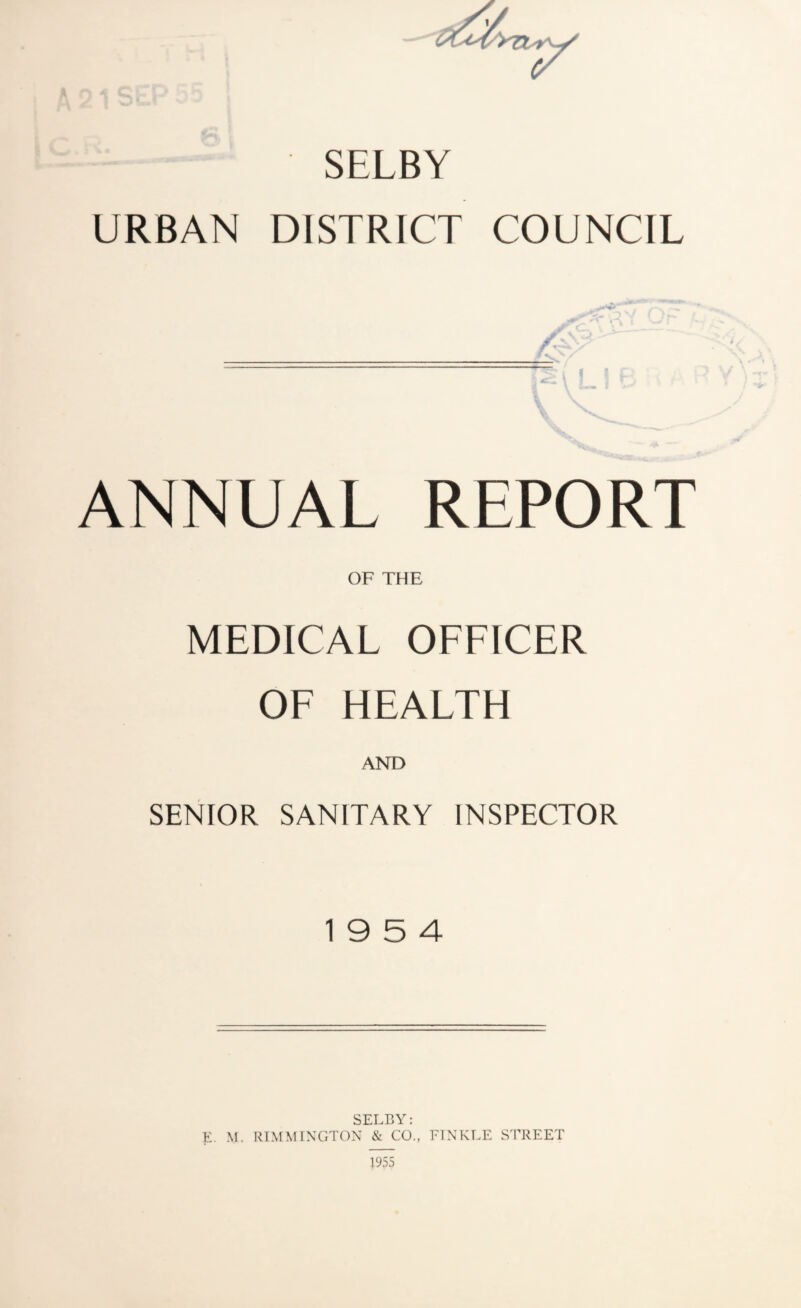 SELBY URBAN DISTRICT COUNCIL ANNUAL REPORT OF THE MEDICAL OFFICER OF HEALTH AND SENIOR SANITARY INSPECTOR 19 5 4 SELBY: E, M. RIMMINGTON & CO., FTNKLE STREET 1955