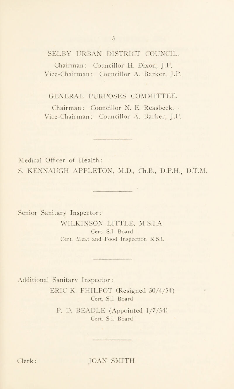 SKLin' URBAN 131STR1CT COUNCIL. Chairman: Councillor H. Dixon, J.P. \ icc-Chairman : Councillor A. ILirkcr, J.L. GENERAL PURPOSES COMMITTEE. Chairman : Councillor N. E. Reasbeck. Micc-Chairman : Councillor .\. Barker, J.l*. Medical Officer of Health: S. KENNAUGH APPEETON, M.D., Ch.B., D.PTL, D.T.M. Senior Sanitary Inspector: WILKINSON LITTLE, M.S.I.A. Cert. S.I. Board Cert. Meat and Food Inspection R.S.l. .Xdclitional Sanitary Inspector: ERIC K. PHILPOT (Resigned 30/4/54) Cert. S.I. Board P. 1). BEADLE (Appointed 1/7/54) Cert. S.I. Board (.'lerk : JOAN SMITH