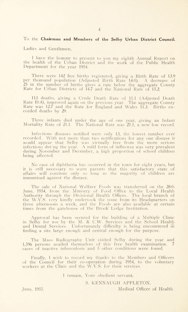 It) the Chairman and Members of the Selby Urban District Council. Ladies and Gentlemen, I have the honour to present to yon my eighth Annual Re])ort on the health of the Llrban District and the work of the Public Health Department for the year 1954. 1 here were 142 live l)irths registered, giving a Birth Rate of 13.9 per thousand population (Adjusted Birth Rate 14.0). A decrease of 25 in the number of births gives a rate below the aggregate County Rate for Urban Districts of 14.7 and the National Pate of 15.2. 113 deaths, giving a Crude Death Rate of 11.1 (Adjusted Death Rate 10.4), improved again on the previous year. The aggregate County l\ate was 12.7 and the Rate for England and Wales 11.3. Births ex¬ ceeded deatlis by 29. Three infants died under the age of one year, giving an Infant Mortality Rate of 21.1. The National Rate was 25.5, a new low record. infections diseases notified were only 13, the lowest number ever recorded. With not more than two notifications for any one disease it would appear that Selby uas virtually free from the more serious infectious dur'ng the year. .\ mild form of infiuenza was very prevalent during November and December, a high proportion of school children being affected. No case of diphtheria lias occurred in the town for eight years, l)ut it is still necessary to warn parents that this satisfactory state of affairs will continue only so long; as the majority of children are immunised against the disease. The sale of National Welfare Foods was transferred on the 28th June, 1954, from the ^Ministry of Food Office to the Local Health Authority through the Divisional Health Offices. The local branch of the W.AbS. very kindly undertook the issue from its Headquarters on three afternoons a week, and the Foods are also available at certain times from the gatehouse of The BfooL Lodge Institution. Approval has been secured for the building of a klultiplc Clinic in Selby for use by the IM.. & C.W. Services and the School Health and Dental Services. Unfortunately difficulty is being encountered in finding a site large enough and central enough for the purpose. The klass Radiograi)hy Unit visited Selby during the year and 1,596 persons availed themselves of this free health examination. 7 cases of inacti\'e tuberculosis and 5 other conditions were found. Pinally, 1 wish to record my thanks to the Members and Officers of the Council for their co-operation during 1954, to the voluntary workers at the Clinic and the W.\bS. for their services. 1 remain. Your obedient servant, S. RENNAUCH APPLETON, kledical Officer of Health. June, 1955.
