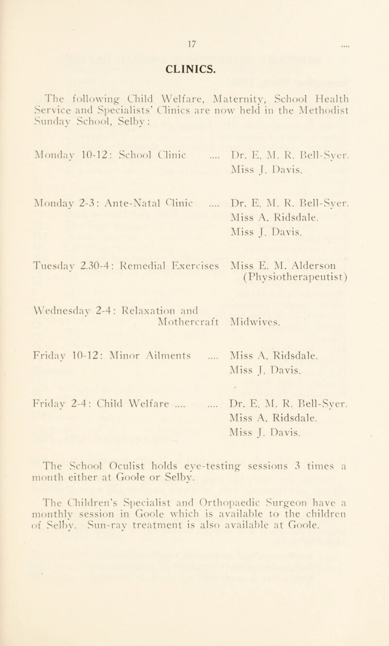 CLINICS. The Sunday followino; Child and Si)ecialists’ School, Selby: Welfare, Maternity, School llcalth Clinics arc noA\' held in the Methodist Monday 10-12: vSehool Clinic Dr. IC M. R. Ikdl-Sycr. Aliss T. Davis. Monday 2-3: Ante-Xatal C'linic .... Dr. E. M. R. Bell-Sycr. Aliss A. Ridsdale. iMiss T. Davis. Tuesday 2.30-4: Remedial Exercises iMiss E. i\I. Alderson (Ph y s i o t h e r ap en t i s t) Wednesday 2-4: IWdaxation and Alothercraft Midwives. Eriday 10-12: Minor Ailments Miss A. Ridsdale. Miss J. Davis. iM-iday 2-4: CTild Welfare Dr. E. M. R. Rell-Sycr. Miss A. Ridsdale. Miss T. Davis. The Sch(X)l Oculist holds eye-testing- sessions 3 times a month either at Gcmle or Selby. 4'he C'hildren’s S])ecialist and Ortho])aedic Surgeon have a monthly session in Goole which is available to the children of Se11)v. Snn-rav treatment is also available at Goole.