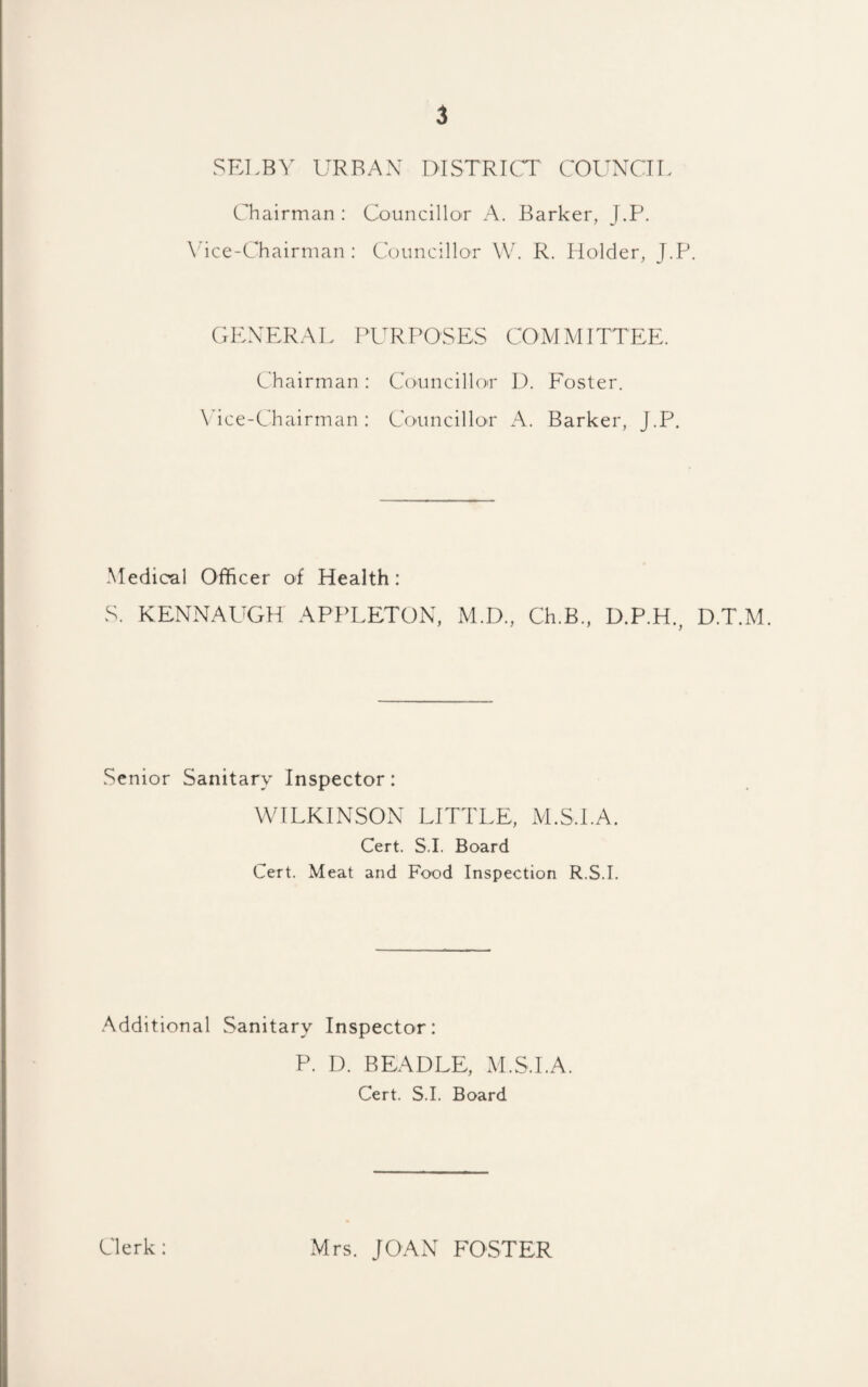 SRLB^' URBAN DISTRICT COUNCTI, Chairman: Councillor A. Barker, J.P. \^ice-Chairman ; Councillor W. R. Holder, J.P. GKXERAL PURPOSES COMMITTEE. Chairman : Councillo'r D. Foster. \hce-Chairman : Ccmncilloi' A. Barker, J.P. Medical Officer of Health: S. KENNAUGH APPLETON, M.D., Ch.B., D.P.H., D.T.M. Senior Sanitary Inspector: WILKINSON LITTLE, M.S.I.A. Cert. S.I. Board Cert. Meat and Food Inspection R.S.I. Additional Sanitary Inspector: P. I). BEADLE, M.S.I.A. Cert. S.I. Board Clerk: Mrs. JOAxN FOSTER