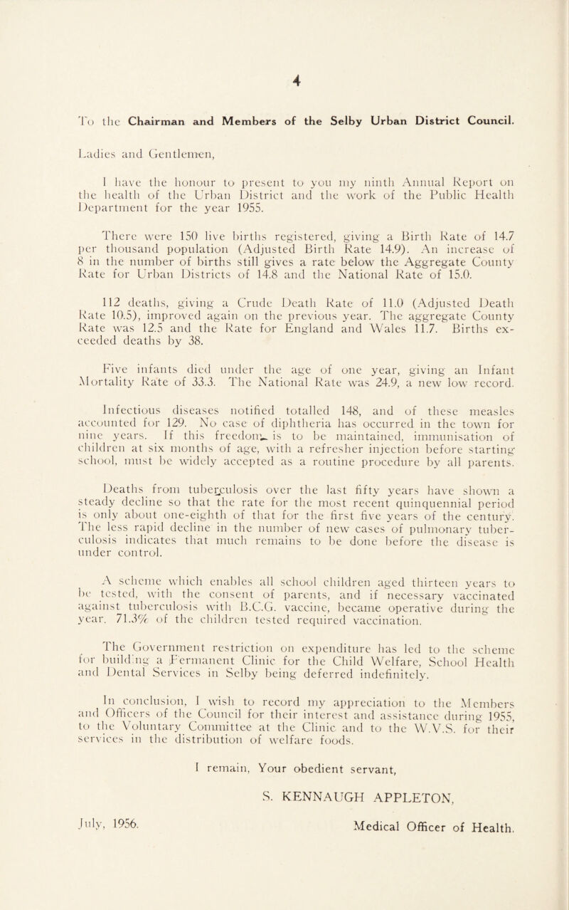 To the Chairman and Members of the Selby Urban District Council, Ladies and Gentlemen, 1 have the honour to- present tO' you my ninth Annual Report on the health of the Urban District and the work of the Public Health Department for the year 1955. There were 150 live births registered, giving a Birth Rate of 14.7 per thousand population (Adjusted Birth Rate 14.9). An increase of 8 in the number of births still gives a rate below the Aggregate County Rate for Urban Districts of 14.8 and the National Rate of 15.0. 112 deaths, giving a Crude Death Rate of 11.0 (Adjusted Death Ivate 10.5), improved again on the previous year. The aggregate County Rate was 12.5 and the Rate for England and Wales 11.7. Births ex¬ ceeded deaths by 38. hive infants died under the age of one year, giving an Infant Alortality Rate of 33.3. The National Rate was 24.9, a new low record. Infectious diseases notified totalled 148, and of these measles accounted for 129. No case of diphtheria has occurred in the town for nine years. If this freedoiTU is to be maintained, immunisation of clnldren at six months of age, with a refresher injection before starting- school, must be widely accepted as a routine procedure by all parents. Deaths from tuberculosis over the last fifty years have shown a steady decline so that the rate for the most recent quinquennial period bs only about one-eighth of that for the first five years of the century. The less rapid decline in the number of new cases of pulmonary tuber¬ culosis indicates that much remains to be done before the disease is under control. A scheme which enables all school children aged thirteen years to be tested, with the consent of parents, and if necessary vaccinated against tuberculosis with B.C.G. vaccine, became operative during the year. 71.3% of the children tested required vaccination. 1 he Government restriction on expenditure has led to the scheme f(u- builduig a Permanent Clinic for the Child Welfare, School Health and Dental Services in Selby being deferred indefinitely. In conclusion, 1 wish to record my appreciation to the A1 embers and Oflicers of the Council for their interest and assistance during 1955, to the Voluntary Committee at the Clinic and to the WbV.S. for their ser^•iccs in the distribution of welfare foods. I remain. Your obedient servant, S. KENNAUGH APPLETON, July, 1956. Medical Officer of Health.