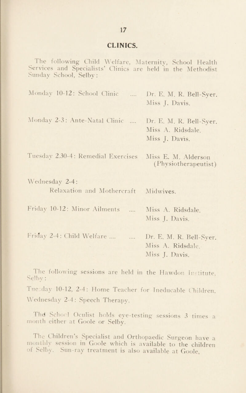 CLINICS. 'I lie following- C'hild W'elfare, Services and S])ecialists’ Clinics Sunday School, Selbv : Alaternity, vSchool Health are held in the Alethodist Monday 10-12: School Clinic Dr. K. M. R. Bell-Syer. Aliss j. Davis. Alondav 2-3: .\nte-Xatal Clinic Dr. E. M. R. Rell-Syer. Miss .\. Ridsdale. Aliss [. Davis. d'nesday 2.30-4: Remedial Exercises Aliss E. M. Alderson (Physiotherajientist) Wednesday 2-4: Relaxation and Alothercraft Alidwives. hrida}’ 10-12: Alinor Ailments .... Aliss A. Ridsdale. Aliss J. Davis. h'riday 2-4: (diild Welfare. Dr. E. Al. R. Rell-Syer Aliss A. Ridsdale. Aliss J. Davis. 4 he tollowing- sessions are held in the Hawdon Ins titute Selhy: Fnc.day 10-12, 2-4: Dome Teacher for Ineducable ( hildren. Wednesday 2-4: Sjieech Therajiv. d lu^ Schof 1 Ocniist Indds eye-testing- sessions 3 times a month either at Cioole or Selby. The C'hildrenAs Specialist and ()rtho])aedic Snrg-eon have a monthly session in Coole which is available to the children of Selby. Snn-ray treatment is also available at Coole,