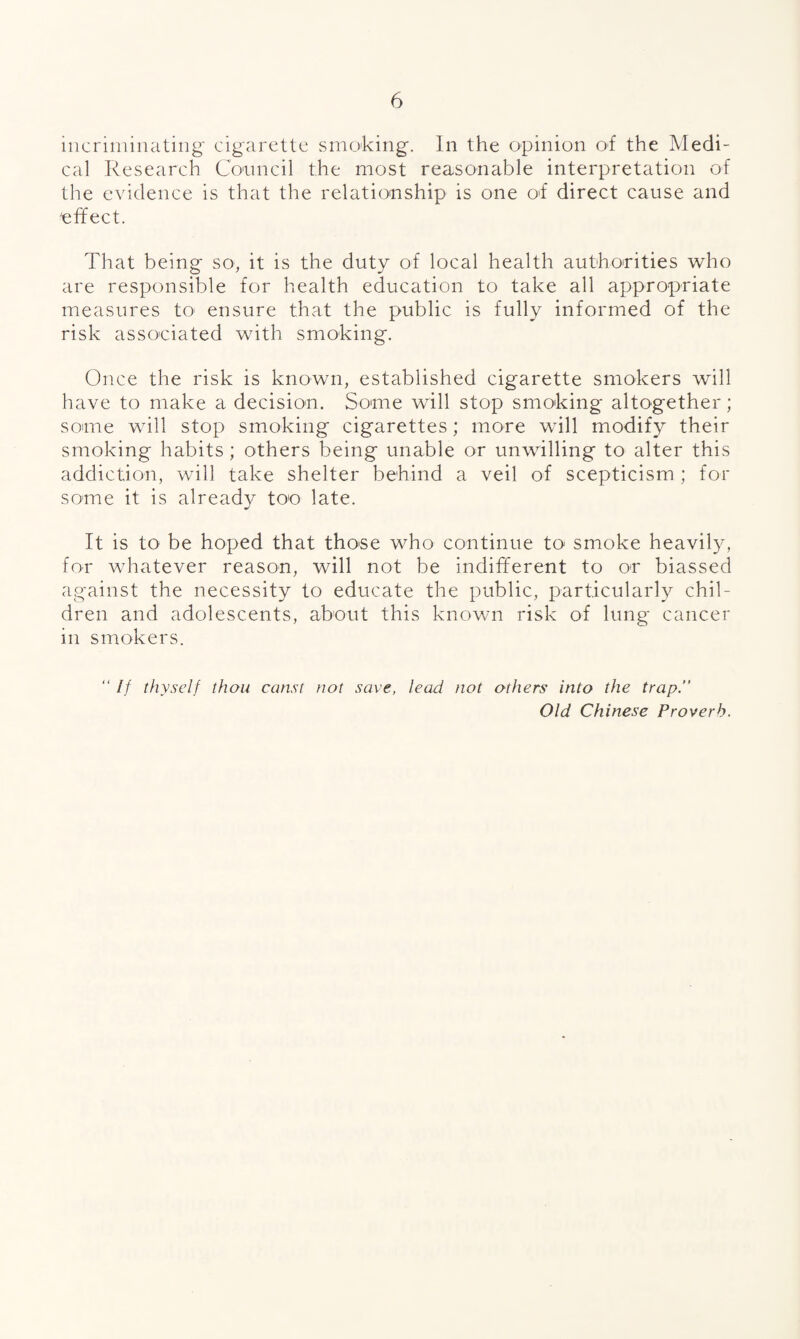 incriniiiuitiiig cigarette smoking. In the opinion oi the Medi¬ cal Research Conncil the most reasonable interpretation of the evidence is that the relatio'nship is one O'f direct cause and effect. That being so, it is the duty of local health authorities who are responsible for health education to take all appropriate measures tO‘ ensure that the public is fully informed of the risk associated with smoking. Once the risk is known, established cigarette smokers will have to make a decision. Some will stop smoking altogether; some will stop smoking cigarettes; more will modify their smoking habits ; others being unable or unwilling to alter this addiction, will take shelter behind a veil of scepticism ; for some it is already too late. It is to be hoped that those who continue to smoke heavily, for whatever reason, will not be indifferent to or biassed against the necessity to educate the public, particularly chil¬ dren and adolescents, about this known risk of lung cancer in smokers. “ If thyself thou const not save, lead not others into the trap.” Old Chinese Proverb.