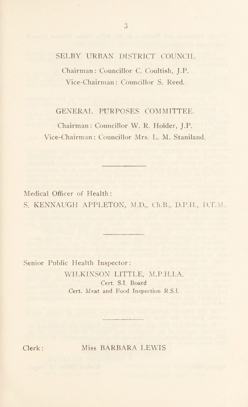 SELBY URBAN DISTRICT COUNCIL Chairman: Councillor C. Coultish, J.P. Vice-Chairman: Councillor S. Reed. CxENEIL^L PURPOSES COMMITTEE. Chairman: Councillor W. R. Holder, J.P. Vice-Chairman: Councillor Mrs. L. M. Staniland. Medical Officer of Health: S. KENNAUGH APPLETON, M.I)., Ch.B., D.P.H., D.'r. Senior Public Health Inspector: VLIEKINSON LITTLE, M.P.H.I.A. Cert. S.I. Board Cert, Meat and Food Inspection R.S.I. Clerk : Miss BARBARA LEWIS