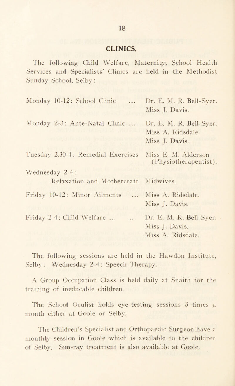 CLINICS. The following Child Welfare, Maternityi, School Health Services and Specialists’ Clinics are held in the Methodist Sunday School, Selby: Monday 10-12: School Clinic Monday 2-3 : Ante-Natal Clinic .... Dr. E. M. R. Bell-Syer. Miss J. Davis. Dr. E. M. R. Bell-Syer. Miss A. Ridsdale. Miss J. Davis. Tuesday 2.30-4: Remedial Exercises Wednesday 2-4: Relaxation and Mothercraft Miss E, M. xAlderson (Physiotherapeutist). Mid wives. Friday 10-12: Minor Ailments Friday 2-4: Child Welfare .... Miss A. Ridsdale. Miss J. Davis. Dr. E. M. R. Bell-Syer. Miss J. Davis. Miss A. Ridsdale. The following sessions are held in the Hawdon Institute, Selby: Wednesday 2-4: Speech Therapy. A Group Occupation Class is held daily at Snaith for the training of ineducable children. The School Oculist holds e3^e-testing sessions 3 times a month either at Goole or Selbcc The Children’s Specialist and Orthopaedic Surgeon have a monthly session in Goole which is available to the children of Selby. Sun-ray treatment is also available at Goole.