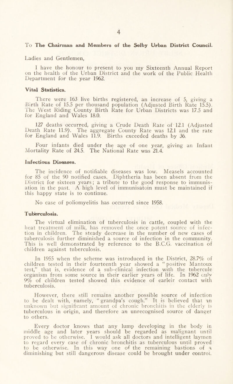 To The Chairmiani and Members of the Selby Urban District Council. Ladies and Gentlemen, I have the honour to present tO' you my Sixteenth Annual Report on the health of the Urban District and the work of the Public Health Department for the year 1962, Vital Statiisitics. There were 163 live births registered, an increase of 5, giving a Birth Rate of 15.5 per thousand population (Adjusted Birth Rate 15.5). The West Riding County Birth Rate for Urban Districts was 17.5 and for England and Wales 18.0, 127 deaths occurred, giving a Crude Death Rate of 12.1 (Adjusted Death Rate 11.9). The aggregate County Rate was 12.1 and the rate for England and Wales 11.9. Births exceeded deaths by 36. Four infants died under the age of one year, giving an Infant Mortality Rate of 24.5. The National Rate was 21.4. I ufec ti oius DiiS elase s. The incidence of notifiable diseases was low. Measels accounted for 85 of the 90 notified cases. Diphtheria has been absent from the District for sixteen years; a tribute to the good response to immunis¬ ation in the past. A high level of immunisatoln must be maintained if this happy state is to continue. No case of poliomyelitis has occurred since 1958. T ubieirculosis. The virtual elimination of tuberculosis in cattle, coupled with Ihe heat treatment of milk, has removed the once potent source of infec¬ tion in children. The steady decrease in the number of new cases of tuberculosis further diminished a source of infection in the community. This is well demonstrated by reference to the B.C.G. vaccination of children against tuberculosis. In 1955 when the scheme was introduced in the District, 28.7% of children tested in their fourteenth year showed a “ positive Mantoux test,” that is, evidence of a sub-clinical infection with the tubercule organism from some source in their earlier years of life. In 1962 ciily 9% of children tested showed this evidence of earleir contact with tuberculosis. However, there still remains another possible source of infection to be dealt with, namely, “ grandpa’s cough.” It is believed that an unknown l)ut significant amount of chronic bronchitis in the elderly is tuberculous in origin, and therefore an unrecognised source of danger to others. Every doctor knows that any lump developing in the body in middle age and later years should be regarded as malignant until proved to be otherwise. I would ask all doctors and intelligent laymen to regard every case of chronic bronchitis as tuberculous until proved to be otherwise. In this way one of the remaining bastions of a diminishing but still dangerous disease could be brought under control.