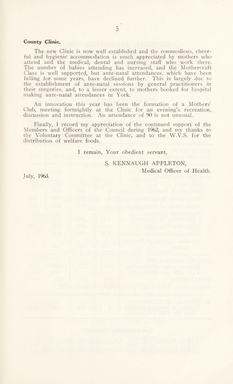 County Cliniic. The new Clinic is now well established and the commodious, cheer¬ ful and hygienic accommodation is much appreciated by mothers who attend and the medical, dental and nursing staff who work there. The number of babies attending has increased, and the Mothercraft Class is well supported, but ante-natal attendances, which have been falling for some years, have declined further. This is largely due to the establishment of ante-natal sessions by general practitioners in their surgeries, and, tO' a lesser extent, to mothers booked for hospital making ante-natal attendances in York. An innovation this year has been the formation of a Mothers’ Club, meeting fortnightly at the Clinic for an evening’s recreation, discussion and instruction. An attendance of 90 is not unusual. Finally, I record my appreciation of the continued support of the Members and Officers of the Council during 1962, and my thanks to the Voluntary Committee at the Clinic, and to- the W.V.S. for the distribution of welfare foods. I remain. Your obedient servant, S. KENNAUGH APPLETON, Medical Officer of Health. July, 1963.