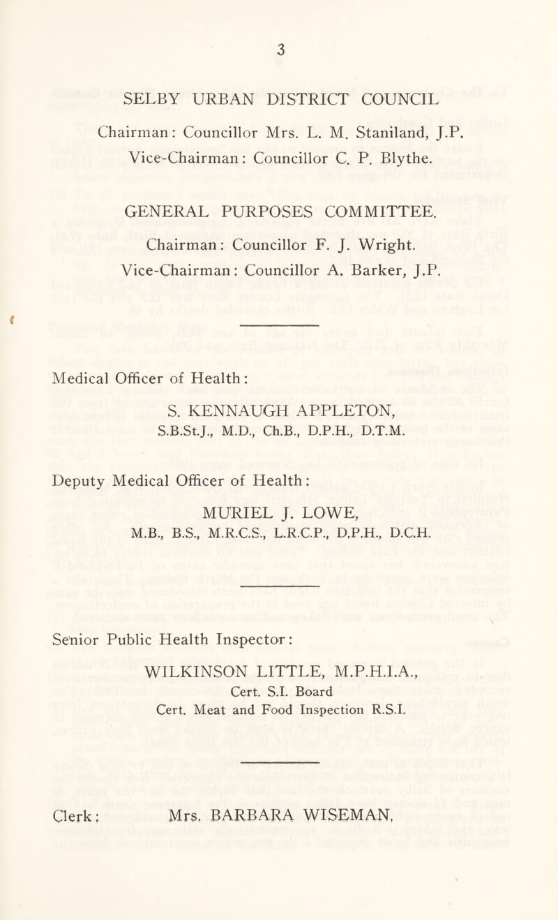 SELBY URBAN DISTRICT COUNCIL Chairman: Councillor Mrs. L. M. Staniland, J.P. Vice-Chairman: Councillor C. P. Blythe. GENERAL PURPOSES COMMITTEE, Chairman: Councillor F. J. Wright. Vice-Chairman: Councillor A. Barker, J.P. < Medical Officer of Health: S. KENNAUGH APPLETON, S.B.St.J., M.D., Ch.B., D.P.H., D.T.M. Deputy Medical Officer of Health: MURIEL J. LOWE, M.B., B.S., M.R.C.S., L.R.C.P., D.P.H., D.C.H. Senior Public Health Inspector: WILKINSON LITTLE, M.P.H.I.A., Cert. S.I. Board Cert. Meat and Food Inspection R.S.I. Clerk; Mrs, BARBARA WISEMAN,