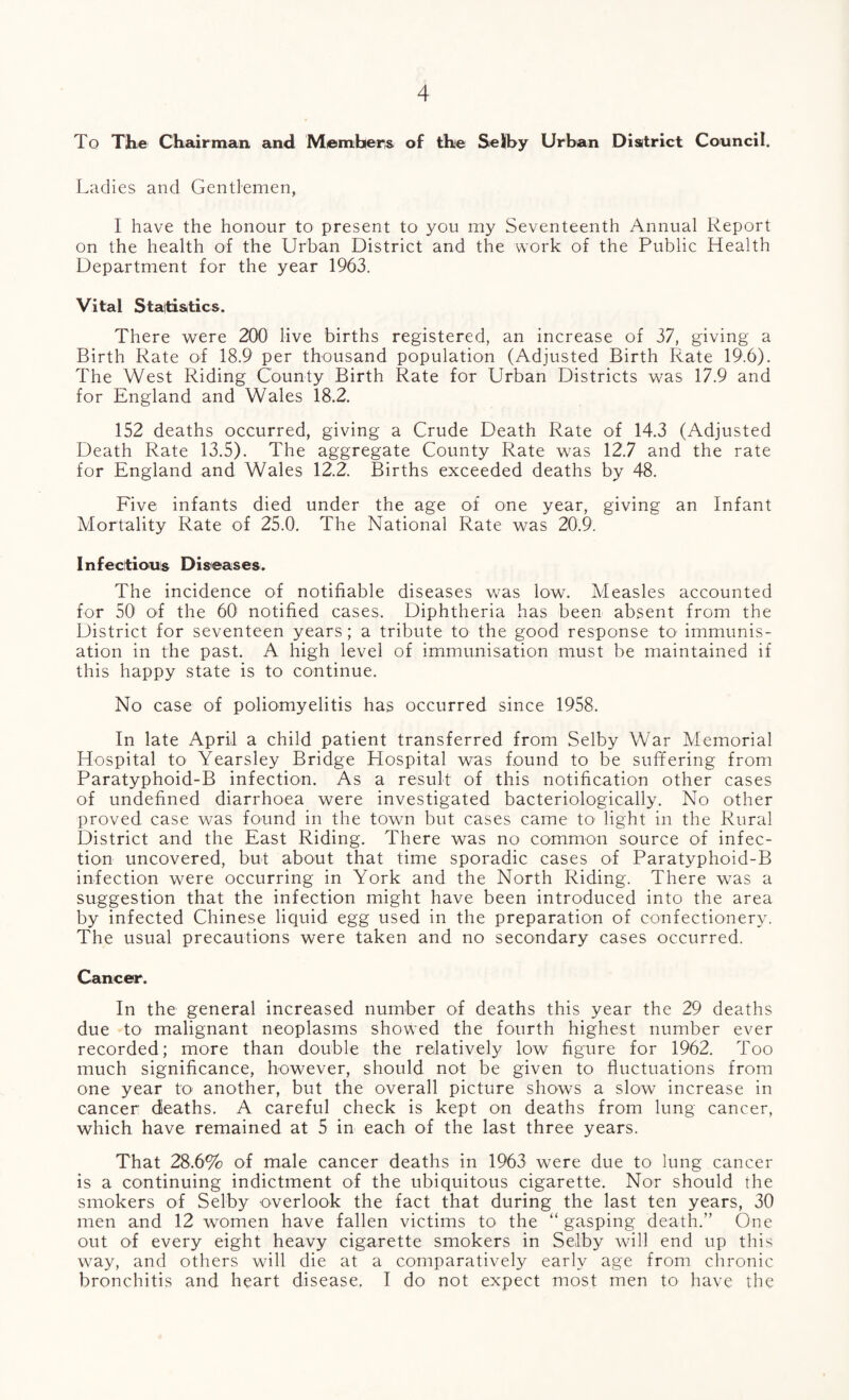 To The Chairman, and Members of the Selby Urban District Council. Ladies and Gentlemen, I have the honour to present to you my Seventeenth Annual Report on the health of the Urban District and the work of the Public Health Department for the year 1963. Vital Statistics. There were 200 live births registered, an increase of 37, giving a Birth Rate of 18.9 per thousand population (Adjusted Birth Rate 19.6). The West Riding County Birth Rate for Urban Districts was 17.9 and for England and Wales 18.2. 152 deaths occurred, giving a Crude Death Rate of 14.3 (Adjusted Death Rate 13.5). The aggregate County Rate was 12.7 and the rate for England and Wales 12.2. Births exceeded deaths by 48. Five infants died under the age of one year, giving an Infant Mortality Rate of 25.0. The National Rate was 20.9. Infectious Diseases. The incidence of notifiable diseases was low. Measles accounted for 50 of the 60 notified cases. Diphtheria has been absent from the District for seventeen years; a tribute to the good response to immunis¬ ation in the past. A high level of immunisation must be maintained if this happy state is to continue. No case of poliomyelitis has occurred since 1958. In late April a child patient transferred from Selby War Memorial Hospital to Yearsley Bridge Plospital was found to be suffering from Paratyphoid-B infection. As a result of this notification other cases of undefined diarrhoea were investigated bacteriologically. No other proved case was found in the town but cases came tO' light in the Rural District and the East Riding. There was no common source of infec¬ tion uncovered, but about that time sporadic cases of Paratyphoid-B infection were occurring in York and the North Riding. There was a suggestion that the infection might have been introduced into the area by infected Chinese liquid egg used in the preparation of confectionery. The usual precautions were taken and no secondary cases occurred. Cancer. In the general increased number of deaths this year the 29 deaths due to malignant neoplasms showed the fourth highest number ever recorded; more than double the relatively low figure for 1962. Too much significance, however, should not be given to fluctuations from one year to another, but the overall picture shows a slow increase in cancer deaths. A careful check is kept on deaths from lung cancer, which have remained at 5 in each of the last three years. That 28.6% of male cancer deaths in 1963 were due to lung cancer is a continuing indictment of the ubiquitous cigarette. Nor should the smokers of Selby overlook the fact that during the last ten years, 30 men and 12 women have fallen victims to the “gasping death.’’ One out of every eight heavy cigarette smokers in Selby will end up this way, and others will die at a comparatively early age from chronic bronchitis and heart disease. I do not expect most men to have the