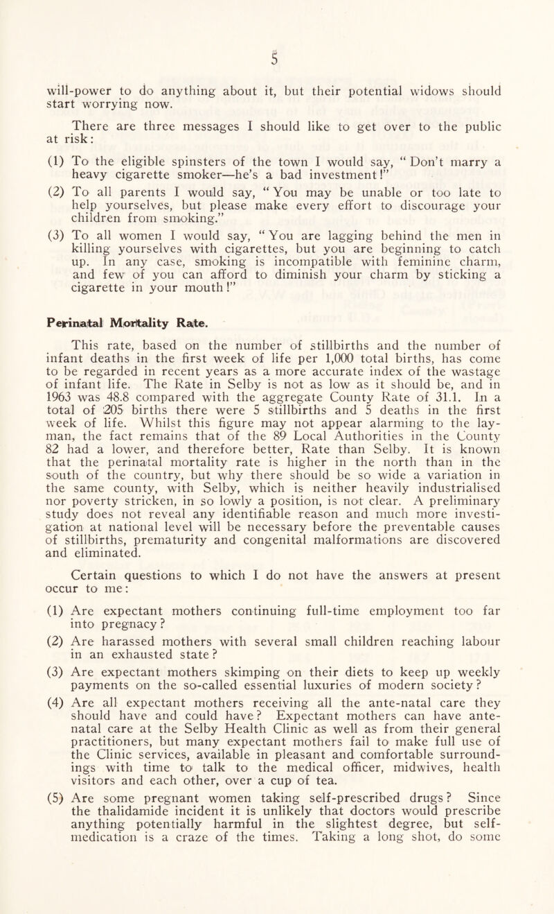 will-power to do anything about it, but their potential widows should start worrying now. There are three messages I should like to get over to the public at risk: (1) To the eligible spinsters of the town I would say, “ Don’t marry a heavy cigarette smoker—he’s a bad investment!” (2) To all parents I would say, “ You may be unable or too late to help yourselves, but please make every effort to discourage your children from smoking.” (3) To all women I would say, “You are lagging behind the men in killing yourselves with cigarettes, but you are beginning to catch up. In any case, smoking is incompatible with feminine charm, and few of you can afford to diminish your charm by sticking a cigarette in your mouth!” Perinatal Mortality Rate. This rate, based on the number of stillbirths and the number of infant deaths in the first week of life per 1,000 total births, has come to be regarded in recent years as a more accurate index of the wastage of infant life. The Rate in Selby is not as low as it should be, and in 1963 was 48.8 compared with the aggregate County Rate of 31.1. In a total of 205 births there were 5 stillbirths and 5 deaths in the first week of life. Whilst this figure may not appear alarming to the lay¬ man, the fact remains that of the 89 Local Authorities in the County 82 had a lower, and therefore better, Rate than Selby. It is known that the perinatal mortality rate is higher in the north than in the south of the country, but why there should be so wide a variation in the same county, with Selby, which is neither heavily industrialised nor poverty stricken, in so lowly a position, is not clear. A preliminary study does not reveal any identifiable reason and much more investi¬ gation at national level will be necessary before the preventable causes of stillbirths, prematurity and congenital malformations are discovered and eliminated. Certain questions to which I do not have the answers at present occur to me: (1) Are expectant mothers continuing full-time employment too far into pregnacy ? (2) Are harassed mothers with several small children reaching labour in an exhausted state ? (3) Are expectant mothers skimping on their diets to keep up weekly payments on the so-called essential luxuries of modern society ? (4) Are all expectant mothers receiving all the ante-natal care they should have and could have? Expectant mothers can have ante¬ natal care at the Selby Health Clinic as well as from their general practitioners, but many expectant mothers fail to make full use of the Clinic services, available in pleasant and comfortable surround¬ ings with time to talk to the medical officer, midwives, health visitors and each other, over a cup of tea. (5) Are some pregnant women taking self-prescribed drugs ? Since the thalidamide incident it is unlikely that doctors would prescribe anything potentially harmful in the slightest degree, but self- medication is a craze of the times. Taking a long shot, do some