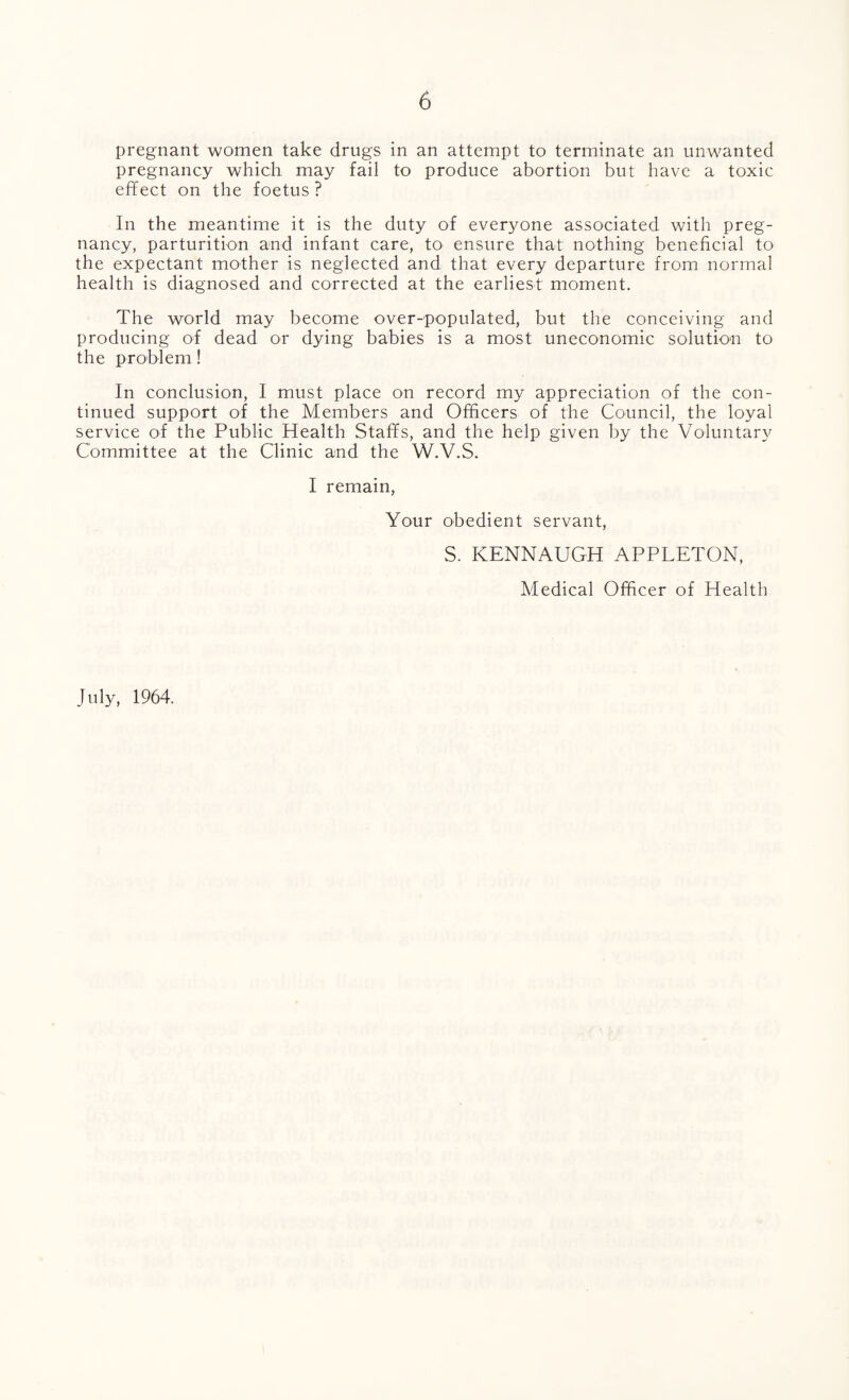 pregnant women take drugs in an attempt to terminate an unwanted pregnancy which may fail to produce abortion but have a toxic effect on the foetus ? In the meantime it is the duty of everyone associated with preg¬ nancy, parturition and infant care, to ensure that nothing beneficial to the expectant mother is neglected and that every departure from normal health is diagnosed and corrected at the earliest moment. The world may become over-populated, but the conceiving and producing of dead or dying babies is a most uneconomic solution to the problem! In conclusion, I must place on record my appreciation of the con¬ tinued support of the Members and Officers of the Council, the loyal service of the Public Health Staffs, and the help given by the Voluntary Committee at the Clinic and the W.V.S. I remain, Your obedient servant, S. KENNAUGH APPLETON, Medical Officer of Health July, 1964.