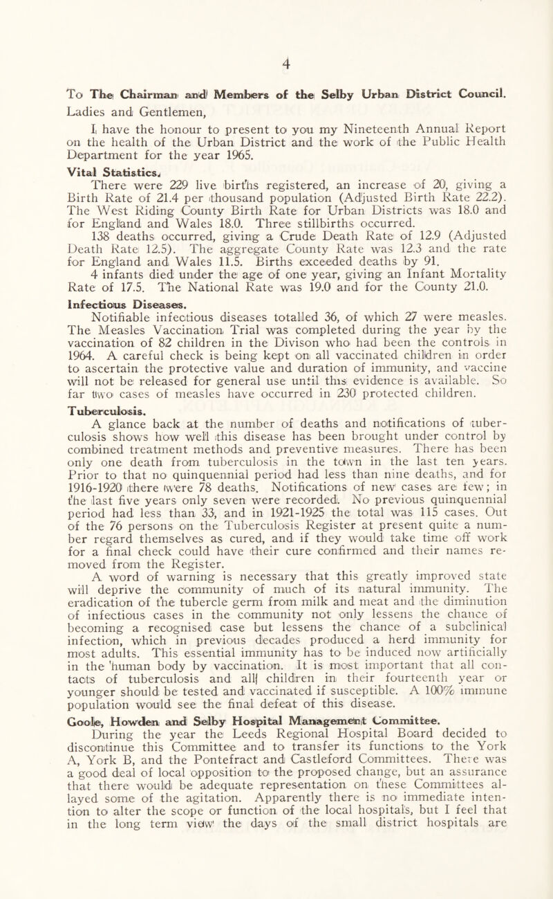 To The Chairman and) Members of the Selby Urban District Council. Ladies and Gentlemen, Ii have the honour to present to> you my Nineteenth Annual Report on the health of the Urban District and the work of the Public Health Department for the year 1965. Vital Statistics^ There were 229 live births registered, an increase of 20', giving a Birth Rate of 21.4 per thousand population (Adjusted Birth Rate 22.2). The West Riding County Birth Rate for Urban Districts was 18.0 and for England and Wales 18.0. Three stillbirths occurred. 138 deaths occurred, giving a Crude Death Rate of 12.9 (Adjusted Death Rate 12.5). The aggregate County Rate was 12.3 and the rate for England and Wales 11.5. Births exceeded deaths by 91. 4 infants died under the age of one year, giving an Infant Mortality Rate of 17.5. The National Rate was 19.0 and for the County 21.0. Infectious Diseases. Notifiable infectious diseases totalled 36, of which 27 were measles. The Measles Vaccination, Trial was completed during the year by the vaccination of 82 children in the Divison who, had been the controls in 1964. A careful check is being kept on all vaccinated children in order to ascertain the protective value and duration of immunity, and vaccine will not be released for general use until this, evidence is available. So far tiwo cases of measles have occurred in 230 protected children. T tuberculosis. A glance back at the number of deaths and notifications of tuber¬ culosis shows how well ithis disease has been brought under control by combined treatment methods and preventive measures. There has been only one death from tuberculosis in the toiwn in the last ten >ears. Prior to that no; quinquennial period had less than nine deaths, and for 1916-1920 there were 78 deaths. Notifications of new1 cases are few; in the last five years only seven were recorded. No previous quinquennia] period had less than 33, and in 1921-1925 the total was 115 cases. Out of the 76 persons on the Tuberculosis Register at present quite a num¬ ber regard themselves as cured, and if they would take time off work for a final check could have their cure confirmed and their names re¬ moved from the Register. A word of warning is necessary that this greatly improved state will deprive the community of much of its natural immunity. The eradication of the tubercle germ from milk and meat and the diminution of infectious cases in the community not only lessens the chance of becoming a recognised case but lessens the chance of a subclinical infection, which in previous decades produced a herd immunity for most adults. This essential immunity has to be induced now artificially in the human body by vaccination. It is most important that all con¬ tacts of tuberculosis and allj children in their fourteenth year or younger should be tested and vaccinated if susceptible. A 100% immune population would see the final defeat of this disease. Go ole, Howden and Selby Hospital Management Committee. During the year the Leeds Regional Hospital Board decided to discontinue this Committee and to transfer its functions to the York A, York B, and the Pontefract and Castleford Committees. There was a good deal of local opposition toi the proposed change, but an assurance that there would be adequate representation, on, these Committees al¬ layed some of the agitation. Apparently there is no immediate inten¬ tion to> alter the scope or function of the local hospitals, but I feel that in the long term view’ the days of the small district hospitals are