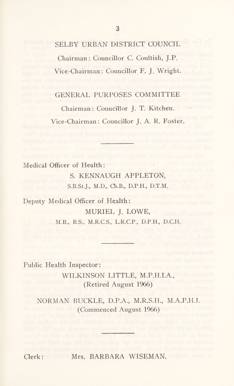 SELBY URBAN DISTRICT COUNCIL Chairman: Councillor C. Coultish, J.P. Vice-Chairman: Councillor F. J. Wright. GENERAL PURPOSES COMMITTEE Chairman: Councillor J. T. Kitche'n. Vice-Chairman: Councillor J. A. R. Foster. Medical Officer of Health: S. KENNAUGH APPLETON, S.B.St.J., M.D., Ch.B., D.P.H., D.T.M. Deputy Medical Officer of Health: MURIEL J. LOWE, M.B., B.S., M.R.C.S., L.R.C.P., D.P.H., D.C.H. Public Health Inspector:' WILKINSON LITTLE, M.P.H.I.A., (Retired August 1966) NORMAN BUCKLE, D.P.A., M.R.S.H., M.A.P.H.I. (Commenced August 1966) Clerk; Mrs, BARBARA WISEMAN,