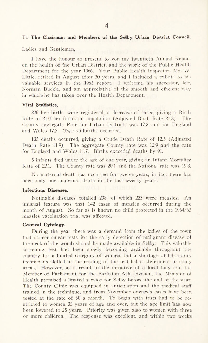 To The Chairman and Members of the Se/lby Urban District Council. Ladies and Gentlemen-, I have the honour -to present to you my twentieth Annual Report on the health of t'he Urban District, and the work of the Public Health Department for the year 1966. Your Public Health Inspector, Mr. W. Little, retired in August after 30 years, and I included a tribute to his valuable services in the 1965 report. I welcome his successor, Mr. Norman Buckle, and am appreciative of the smooth and efficient way in which# he has taken over the Health Department. Vital Statistics. 226 live births were registered, a decrease of three, giving a Birth Rate of 21.0 per thousand population (Adjusted Birth Rate 21.8). The County aggregate Rate for Urban Districts was 17.8 and for England and Wales 17.7. Two stillbirths occurred. 135 deaths occurred, giving a Crude Death Rate of 12.5 (Adjusted Death Rate 11.9). The aggregate County rate was 12.9 and the rate for England and Wales 11.7. Births exceeded deaths by 91. 5 infants died under the age of on.e year, giving an Infant Mortality Rate of 22.1. The County rate was 20.1 and the National rate was 19.8. No maternal death has occurred for twelve years, in fact there has been only one maternal death in (the last twenty years. Infectious Diseases. Notifiable diseases totalled 238, of which 223 were measles. An unusual feature was t'hat 142 cases of measles occurred during the month of August. So far as is known no child protected in the 1964/65 measles vaccination trial was affected. Cervical Cytology. During the year there was a demand from the ladicis of the town that cancer smear tests for the early detection of malignant disease of the neck of the womb should be made available in Selby. This valuable screening test had been slowly becoming available throughout the country for a limited category of women, but a shortage of laboratory technicians skilled in fhe reading of the test led to deferment in many areas. However, as a result of the initiative of a local lady and the Member of Parliament for the Barkstom Ash Division, the Minister of Health promised a limited service for Selby before the end of the year. The County Clinic was equipped in anticipation and the medical staff trained in the technique, and from November onwards cases have been tested at the rate of 50 a month. To begin with tests had to be re¬ stricted to women 35 years of age and over, but the age limit 'has now been lowered to 25 years. Priority was given also to women with three or more children. The response was excellent, and within two weeks