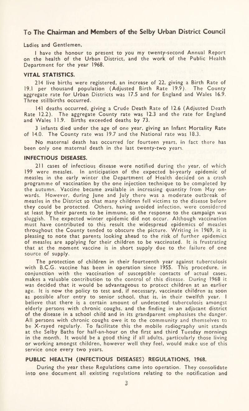 To The Chairman and Members of the Selby Urban District Council Ladies and Gentlemen, I have the honour to present to you my twenty-second Annual Report on the health of the Urban District, and the work of the Public Health Department for the year 1968. VITAL STATISTICS. 214 live births were registered, an increase of 22, giving a Birth Rate of 19.1 per thousand population (Adjusted Birth Rate 19.9). The County aggregate rate for Urban Districts was 17.5 and for England and Wales 16.9. Three stillbirths occurred. 141 deaths occurred, giving a Crude Death Rate of 12.6 (Adjusted Death Rate 12.2). The aggregate County rate was 12.3 and the rate for England and Wales 11.9. Births exceeded deaths by 73. 3 infants died under the age of one year, giving an Infant Mortality Rate of 14.0. The County rate was 19.7 and the National rate was 18.3. No maternal death has occurred for fourteen years, in fact there has been only one maternal death in the last twenty-two years. INFECTIOUS DISEASES. 211 cases of infectious disease were notified during the year, of which 199 were measles. In anticipation of the expected bi-year!y epidemic of measles in the early winter the Department of Health decided on a crash programme of vaccination by the one injection technique to be completed by the autumn. Vaccine became available in increasing quantity from May on¬ wards. However, during June and July there was a moderate outbreak of measles in the District so that many children fell victims to the disease before they could be protected. Others, having avoided infection, were considered at least by their parents to be immune, so the response to the campaign was sluggish. The expected winter epidemic did not occur. Although vaccination must have contributed to this result the widespread epidemics of measles throughout the County tended to obscure the picture. Writing in 1969, it is pleasing to note that parents looking ahead to the risk of further epidemics of measles are applying for their children to be vaccinated. It is frustrating that at the moment vaccine is in short supply due to the failure of one source of supply. The protection of children in their fourteenth year against tuberculosis with B.C.G. vaccine has been in operation since 1955. This procedure, in conjunction with the vaccination of susceptible contacts of actual cases, makes a valuable contribution to the control of this disease. During 1968 it was decided that it would be advantageous to protect children at an earlier age. It is now the policy to test and, if necessary, vaccinate children as soon as possible after entry to senior school, that is, in their twelfth year. I believe that there is a certain amount of undetected tuberculosis amongst elderly persons with chronic coughs, and the finding in an adjacant district of the disease in a school child and in its grandparent emphasises the danger. All persons with chronic coughs owe it to the community and themseives to be X-rayed regularly. To facilitate this the mobile radiography unit stands at the Selby Baths for half-an-hour on the first and third Tuesday mornings in the month. It would be a good thing if all adults, particularly those living or working amongst children, however well they feel, would make use of this service once every two years. PUBLIC HEALTH (INFECTIOUS DISEASES) REGULATIONS, 1968. During the year these Regulations came into operation. They consolidate into one document all existing regulations relating to the notification and
