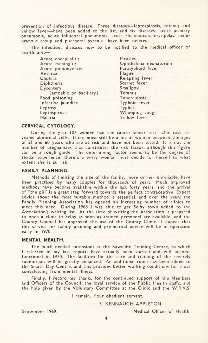 prevention of infectious disease. Three diseases—leptospirosis, tetanus and yellow fever—have been added to the list, and six diseases—acute primary pneumonia, acute influenzal pneumonia, acute rheumatism, erysipelas, mem¬ branous croup and puerperal pyrexia—have been deleted. The infectious diseases now to be notified to the medical officer of health are:— Acute encephalitis Acute meningitis Acute poliomyelitis Anthrax Cholera Diphtheria Dysentery (amoebic or bacillary) Food poisoning Infective jaundice Leprosy Leptospirosis Malaria CERVICAL CYTOLOGY. During the year 107 women had the cancer smear test. One case re¬ vealed abnormal cells. There must still be a lot of women between the ages of 21 and 60 years who are at risk and have not been tested. It is not the number of pregnancies that constitutes the risk factor, although this figure can be a rough guide. The determining factor seems to be the degree of sexual experience, therefore every woman must decide for herself to what extent she is at risk. FAMILY PLANNING. Methods of limiting the size of the family, more or less unreliable, have been practised by many couples for thousands of years. Much improved methods have become available within the last forty years, and the arrival of “the pill’ is a great step forward towards the perfect contraceptive. Expert advice about the most suitable method is essential, and over the years the Family Planning Association has opened an increasing number of clinics to meet this need. During 1968 I was able to get Selby town added to the Association’s waiting list. At the time of writing the Association is prepared to open a clinic in Selby as soon as trained personnel are available, and the County Council has approved the use of the County Clinic. I expect that this service for family planning and pre-marital advice will be in operation early in 1970. MENTAL MEALTH. The much needed extensions at the Rawcliffe Training Centre, to which I referred in my last report, have actually been started and will become functional in 1970. The facilities for the care and training of the severely subnormals will be greatly enhanced. An additional room has been added to the Snaith Day Centre, and this provides better working conditions for those convalescing from mental illness. Finally, I record my thanks for the continued support of the Members and Officers of the Council, the loyal service of the Public Health staffs, and the help given by the Voluntary Committee at the Clinic and the W.R.V.S. I remain, Your obedient servant, S. KENNAUGH APPLETON, September 1969. Medical Officer of Health. 4 Measles Ophthalmia neonatorum Paratyphoid fever Plague Relapsing fever Scarlet fever Smallpox Tetanus T uberculosis Typhoid fever T yphus Whooping cough Yellow fever