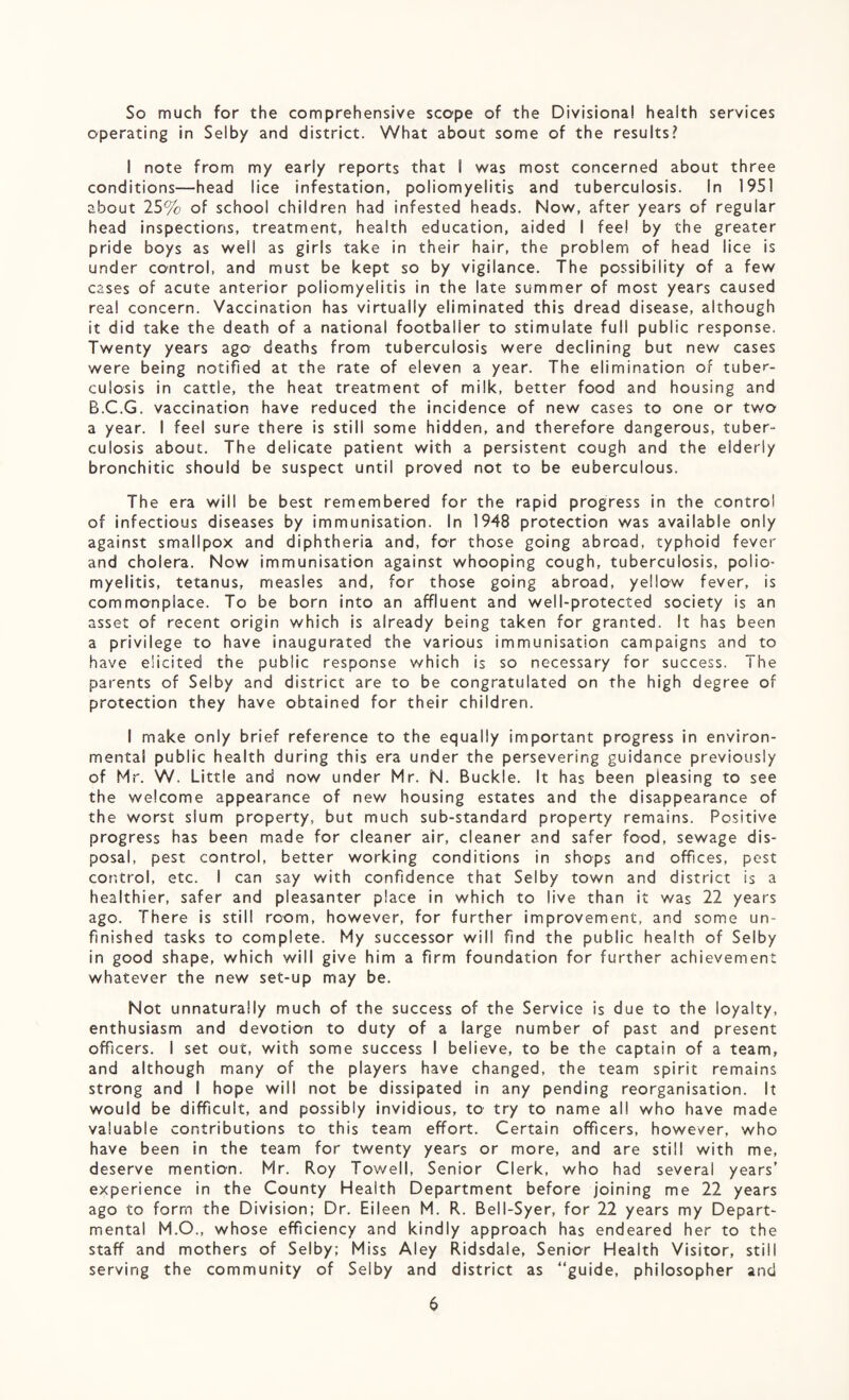 So much for the comprehensive scope of the Divisional health services operating in Selby and district. What about some of the results? I note from my early reports that I was most concerned about three conditions—head lice infestation, poliomyelitis and tuberculosis. In 1951 about 25% of school children had infested heads. Now, after years of regular head inspections, treatment, health education, aided I fee! by the greater pride boys as well as girls take in their hair, the problem of head lice is under control, and must be kept so by vigilance, the possibility of a few cases of acute anterior poliomyelitis in the late summer of most years caused real concern. Vaccination has virtually eliminated this dread disease, although it did take the death of a national footballer to stimulate full public response. Twenty years ago deaths from tuberculosis were declining but new cases were being notified at the rate of eleven a year. The elimination of tuber¬ culosis in cattle, the heat treatment of milk, better food and housing and B.C.G. vaccination have reduced the incidence of new cases to one or two a year. I feel sure there is still some hidden, and therefore dangerous, tuber¬ culosis about. The delicate patient with a persistent cough and the elderly bronchitic should be suspect until proved not to be euberculous. The era will be best remembered for the rapid progress in the control of infectious diseases by immunisation. In 1948 protection was available only against smallpox and diphtheria and, for those going abroad, typhoid fever and cholera. Now immunisation against whooping cough, tuberculosis, polio¬ myelitis, tetanus, measles and, for those going abroad, yellow fever, is commonplace. To be born into an affluent and well-protected society is an asset of recent origin which is already being taken for granted. It has been a privilege to have inaugurated the various immunisation campaigns and to have elicited the public response which is so necessary for success. The parents of Selby and district are to be congratulated on the high degree of protection they have obtained for their children. I make only brief reference to the equally important progress in environ¬ mental public health during this era under the persevering guidance previously of Mr. W. Little and now under Mr. N. Buckle. It has been pleasing to see the welcome appearance of new housing estates and the disappearance of the worst slum property, but much sub-standard property remains. Positive progress has been made for cleaner air, cleaner and safer food, sewage dis¬ posal, pest control, better working conditions in shops and offices, pest control, etc. I can say with confidence that Selby town and district is a healthier, safer and pleasanter place in which to live than it was 22 years ago. There is still room, however, for further improvement, and some un¬ finished tasks to complete. My successor will find the public health of Selby in good shape, which will give him a firm foundation for further achievement whatever the new set-up may be. Not unnaturally much of the success of the Service is due to the loyalty, enthusiasm and devotion to duty of a iarge number of past and present officers. I set out, with some success I believe, to be the captain of a team, and although many of the players have changed, the team spirit remains strong and I hope will not be dissipated in any pending reorganisation. It would be difficult, and possibly invidious, to try to name all who have made valuable contributions to this team effort. Certain officers, however, who have been in the team for twenty years or more, and are still with me, deserve mention. Mr. Roy Towell, Senior Clerk, who had several years’ experience in the County Health Department before joining me 22 years ago to form the Division; Dr. Eileen M. R. Bell-Syer, for 22 years my Depart¬ mental M.O., whose efficiency and kindly approach has endeared her to the staff and mothers of Selby; Miss Aley Ridsdale, Senior Health Visitor, still serving the community of Selby and district as “guide, philosopher and